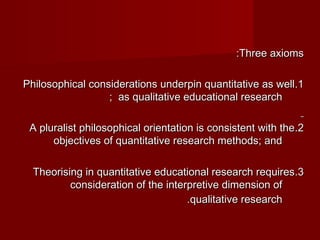 ::TThhrreeee aaxxiioommss 
PPhhiilloossoopphhiiccaall ccoonnssiiddeerraattiioonnss uunnddeerrppiinn qquuaannttiittaattiivvee aass wweellll . .11 
;; aass qquuaalliittaattiivvee eedduuccaattiioonnaall rreesseeaarrcchh 
AA pplluurraalliisstt pphhiilloossoopphhiiccaall oorriieennttaattiioonn iiss ccoonnssiisstteenntt wwiitthh tthhee . .22 
oobbjjeeccttiivveess ooff qquuaannttiittaattiivvee rreesseeaarrcchh mmeetthhooddss;; aanndd 
TThheeoorriissiinngg iinn qquuaannttiittaattiivvee eedduuccaattiioonnaall rreesseeaarrcchh rreeqquuiirreess . .33 
ccoonnssiiddeerraattiioonn ooff tthhee iinntteerrpprreettiivvee ddiimmeennssiioonn ooff 
..qquuaalliittaattiivvee rreesseeaarrcchh 
 