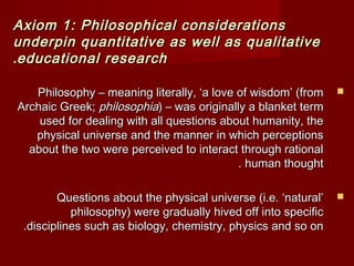 Axiom 1: Philosophical ccoonnssiiddeerraattiioonnss 
uunnddeerrppiinn qquuaannttiittaattiivvee aass wweellll aass qquuaalliittaattiivvee 
..eedduuccaattiioonnaall rreesseeaarrcchh 
PPhhiilloossoopphhyy –– mmeeaanniinngg lliitteerraallllyy,, ‘‘aa lloovvee ooff wwiissddoomm’’ ((ffrroomm  
AArrcchhaaiicc GGrreeeekk;; pphhiilloossoopphhiiaa)) –– wwaass oorriiggiinnaallllyy aa bbllaannkkeett tteerrmm 
uusseedd ffoorr ddeeaalliinngg wwiitthh aallll qquueessttiioonnss aabboouutt hhuummaanniittyy,, tthhee 
pphhyyssiiccaall uunniivveerrssee aanndd tthhee mmaannnneerr iinn wwhhiicchh ppeerrcceeppttiioonnss 
aabboouutt tthhee ttwwoo wweerree ppeerrcceeiivveedd ttoo iinntteerraacctt tthhrroouugghh rraattiioonnaall 
.. hhuummaann tthhoouugghhtt 
QQuueessttiioonnss aabboouutt tthhee pphhyyssiiccaall uunniivveerrssee ((ii..ee.. ‘‘nnaattuurraall’’  
pphhiilloossoopphhyy)) wweerree ggrraadduuaallllyy hhiivveedd ooffff iinnttoo ssppeecciiffiicc 
..ddiisscciipplliinneess ssuucchh aass bbiioollooggyy,, cchheemmiissttrryy,, pphhyyssiiccss aanndd ssoo oonn 
 