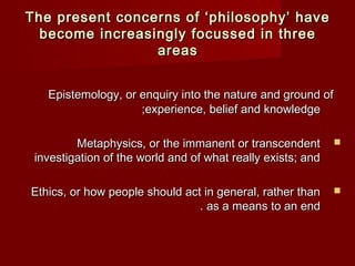 TThhee pprreesseenntt ccoonncceerrnnss ooff ‘‘pphhiilloossoopphhyy’’ hhaavvee 
bbeeccoommee iinnccrreeaassiinnggllyy ffooccuusssseedd iinn tthhrreeee 
Epistemology, or enquiry into the nnaattuurree aanndd ggrroouunndd ooff 
;;eexxppeerriieennccee,, bbeelliieeff aanndd kknnoowwlleeddggee 
MMeettaapphhyyssiiccss,, oorr tthhee iimmmmaanneenntt oorr ttrraannsscceennddeenntt  
iinnvveessttiiggaattiioonn ooff tthhee wwoorrlldd aanndd ooff wwhhaatt rreeaallllyy eexxiissttss;; aanndd 
EEtthhiiccss,, oorr hhooww ppeeooppllee sshhoouulldd aacctt iinn ggeenneerraall,, rraatthheerr tthhaann  
.. aass aa mmeeaannss ttoo aann eenndd 
aarreeaass 
 