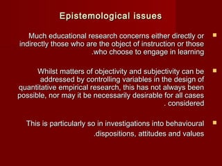 EEppiisstteemmoollooggiiccaall iissssuueess 
MMuucchh eedduuccaattiioonnaall rreesseeaarrcchh ccoonncceerrnnss eeiitthheerr ddiirreeccttllyy oorr  
iinnddiirreeccttllyy tthhoossee wwhhoo aarree tthhee oobbjjeecctt ooff iinnssttrruuccttiioonn oorr tthhoossee 
..wwhhoo cchhoooossee ttoo eennggaaggee iinn lleeaarrnniinngg 
WWhhiillsstt mmaatttteerrss ooff oobbjjeeccttiivviittyy aanndd ssuubbjjeeccttiivviittyy ccaann bbee  
aaddddrreesssseedd bbyy ccoonnttrroolllliinngg vvaarriiaabblleess iinn tthhee ddeessiiggnn ooff 
qquuaannttiittaattiivvee eemmppiirriiccaall rreesseeaarrcchh,, tthhiiss hhaass nnoott aallwwaayyss bbeeeenn 
ppoossssiibbllee,, nnoorr mmaayy iitt bbee nneecceessssaarriillyy ddeessiirraabbllee ffoorr aallll ccaasseess 
.. ccoonnssiiddeerreedd 
TThhiiss iiss ppaarrttiiccuullaarrllyy ssoo iinn iinnvveessttiiggaattiioonnss iinnttoo bbeehhaavviioouurraall  
..ddiissppoossiittiioonnss,, aattttiittuuddeess aanndd vvaalluueess 
 