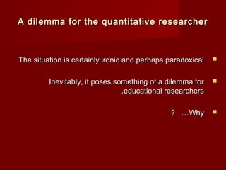 A dilemma for the quantitative rreesseeaarrcchheerr 
..TThhee ssiittuuaattiioonn iiss cceerrttaaiinnllyy iirroonniicc aanndd ppeerrhhaappss ppaarraaddooxxiiccaall  
IInneevviittaabbllyy,, iitt ppoosseess ssoommeetthhiinngg ooff aa ddiilleemmmmaa ffoorr  
..eedduuccaattiioonnaall rreesseeaarrcchheerrss 
?? ……WWhhyy  
 