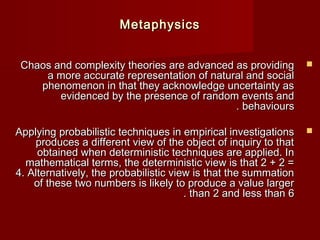 MMeettaapphhyyssiiccss 
CChhaaooss aanndd ccoommpplleexxiittyy tthheeoorriieess aarree aaddvvaanncceedd aass pprroovviiddiinngg  
aa mmoorree aaccccuurraattee rreepprreesseennttaattiioonn ooff nnaattuurraall aanndd ssoocciiaall 
pphheennoommeennoonn iinn tthhaatt tthheeyy aacckknnoowwlleeddggee uunncceerrttaaiinnttyy aass 
eevviiddeenncceedd bbyy tthhee pprreesseennccee ooff rraannddoomm eevveennttss aanndd 
.. bbeehhaavviioouurrss 
AAppppllyyiinngg pprroobbaabbiilliissttiicc tteecchhnniiqquueess iinn eemmppiirriiccaall iinnvveessttiiggaattiioonnss  
pprroodduucceess aa ddiiffffeerreenntt vviieeww ooff tthhee oobbjjeecctt ooff iinnqquuiirryy ttoo tthhaatt 
oobbttaaiinneedd wwhheenn ddeetteerrmmiinniissttiicc tteecchhnniiqquueess aarree aapppplliieedd.. IInn 
mmaatthheemmaattiiccaall tteerrmmss,, tthhee ddeetteerrmmiinniissttiicc vviieeww iiss tthhaatt 22 ++ 22 == 
44.. AAlltteerrnnaattiivveellyy,, tthhee pprroobbaabbiilliissttiicc vviieeww iiss tthhaatt tthhee ssuummmmaattiioonn 
ooff tthheessee ttwwoo nnuummbbeerrss iiss lliikkeellyy ttoo pprroodduuccee aa vvaalluuee llaarrggeerr 
.. tthhaann 22 aanndd lleessss tthhaann 66 
 
