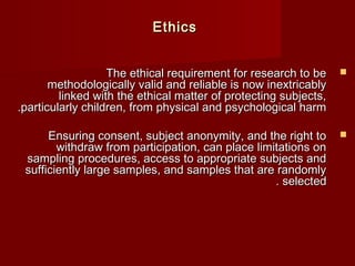 TThhee eetthhiiccaall rreeqquuiirreemmeenntt ffoorr rreesseeaarrcchh ttoo bbee  
mmeetthhooddoollooggiiccaallllyy vvaalliidd aanndd rreelliiaabbllee iiss nnooww iinneexxttrriiccaabbllyy 
lliinnkkeedd wwiitthh tthhee eetthhiiccaall mmaatttteerr ooff pprrootteeccttiinngg ssuubbjjeeccttss,, 
.. p paarrttiiccuullaarrllyy cchhiillddrreenn,, ffrroomm pphhyyssiiccaall aanndd ppssyycchhoollooggiiccaall hhaarrmm 
EEnnssuurriinngg ccoonnsseenntt,, ssuubbjjeecctt aannoonnyymmiittyy,, aanndd tthhee rriigghhtt ttoo  
wwiitthhddrraaww ffrroomm ppaarrttiicciippaattiioonn,, ccaann ppllaaccee lliimmiittaattiioonnss oonn 
ssaammpplliinngg pprroocceedduurreess,, aacccceessss ttoo aapppprroopprriiaattee ssuubbjjeeccttss aanndd 
ssuuffffiicciieennttllyy llaarrggee ssaammpplleess,, aanndd ssaammpplleess tthhaatt aarree rraannddoommllyy 
.. sseelleecctteedd 
EEtthhiiccss 
 