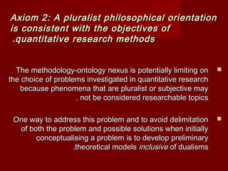 Axiom 2: A pluralist philosophical oorriieennttaattiioonn 
iiss ccoonnssiisstteenntt wwiitthh tthhee oobbjjeeccttiivveess ooff 
..qquuaannttiittaattiivvee rreesseeaarrcchh mmeetthhooddss 
TThhee mmeetthhooddoollooggyy--oonnttoollooggyy nneexxuuss iiss ppootteennttiiaallllyy lliimmiittiinngg oonn  
tthhee cchhooiiccee ooff pprroobblleemmss iinnvveessttiiggaatteedd iinn qquuaannttiittaattiivvee rreesseeaarrcchh 
bbeeccaauussee pphheennoommeennaa tthhaatt aarree pplluurraalliisstt oorr ssuubbjjeeccttiivvee mmaayy 
.. nnoott bbee ccoonnssiiddeerreedd rreesseeaarrcchhaabbllee ttooppiiccss 
OOnnee wwaayy ttoo aaddddrreessss tthhiiss pprroobblleemm aanndd ttoo aavvooiidd ddeelliimmiittaattiioonn  
ooff bbootthh tthhee pprroobblleemm aanndd ppoossssiibbllee ssoolluuttiioonnss wwhheenn iinniittiiaallllyy 
ccoonncceeppttuuaalliissiinngg aa pprroobblleemm iiss ttoo ddeevveelloopp pprreelliimmiinnaarryy 
..tthheeoorreettiiccaall mmooddeellss iinncclluussiivvee ooff dduuaalliissmmss 
 