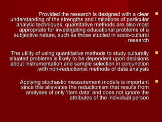 PPrroovviiddeedd tthhee rreesseeaarrcchh iiss ddeessiiggnneedd wwiitthh aa cclleeaarr  
uunnddeerrssttaannddiinngg ooff tthhee ssttrreennggtthhss aanndd lliimmiittaattiioonnss ooff ppaarrttiiccuullaarr 
aannaallyyttiicc tteecchhnniiqquueess,, qquuaannttiittaattiivvee mmeetthhooddss aarree aallssoo mmoosstt 
aapppprroopprriiaattee ffoorr iinnvveessttiiggaattiinngg eedduuccaattiioonnaall pprroobblleemmss ooff aa 
ssuubbjjeeccttiivvee nnaattuurree,, ssuucchh aass tthhoossee ssttuuddiieedd iinn ssoocciioo--ccuullttuurraall 
.. rreesseeaarrcchh 
TThhee uuttiilliittyy ooff uussiinngg qquuaannttiittaattiivvee mmeetthhooddss ttoo ssttuuddyy ccuullttuurraallllyy  
ssiittuuaatteedd pprroobblleemmss iiss lliikkeellyy ttoo bbee ddeeppeennddeenntt uuppoonn ddeecciissiioonnss 
aabboouutt iinnssttrruummeennttaattiioonn aanndd ssaammppllee sseelleeccttiioonn iinn ccoonnjjuunnccttiioonn 
..wwiitthh nnoonn--rreedduuccttiioonniisstt mmeetthhooddss ooff ddaattaa aannaallyyssiiss 
AAppppllyyiinngg ssttoocchhaassttiicc mmeeaassuurreemmeenntt mmooddeellss iiss iimmppoorrttaanntt  
ssiinnccee tthhiiss aalllleevviiaatteess tthhee rreedduuccttiioonniissmm tthhaatt rreessuullttss ffrroomm 
aannaallyysseess ooff oonnllyy ‘‘iitteemm ddaattaa’’ aanndd ddooeess nnoott iiggnnoorree tthhee 
.. aattttrriibbuutteess ooff tthhee iinnddiivviidduuaall ppeerrssoonn 
 