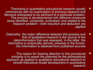 TThheeoorriissiinngg iinn qquuaannttiittaattiivvee eedduuccaattiioonnaall rreesseeaarrcchh uussuuaallllyy  
ccoommmmeenncceess wwiitthh aann eexxaammiinnaattiioonn ooff pprreevviioouuss rreesseeaarrcchh aanndd 
lliitteerraattuurree aannttiicciippaatteedd ttoo bbee ppeerrttiinneenntt ttoo aa ppaarrttiiccuullaarr pprroobblleemm.. 
TThhee pprroocceessss iiss ddeevveellooppmmeennttaall wwiitthh ddiiffffeerreenntt ccoonnssttrruuccttss 
bbeeiinngg iiddeennttiiffiieedd,, ccoommppaarreedd,, ccoonnttrraasstteedd,, aanndd rreellaatteedd ttoo tthhee 
rreesseeaarrcchh pprroobblleemm –– bbootthh iinndduuccttiioonn aanndd ddeedduuccttiioonn aarree 
..aapppplliieedd 
OOsstteennssiibbllyy,, tthhee mmaajjoorr ddiiffffeerreennccee bbeettwweeeenn tthhiiss pprroocceessss aanndd  
tthhaatt ooff qquuaalliittaattiivvee rreesseeaarrcchh iiss tthhee ssoouurrccee ooff tthhee 
ddaattaa//iinnffoorrmmaattiioonn tthhaatt wwaass aasssseesssseedd.. IInn tthhee llaatttteerr,, tthhee 
iinnffoorrmmaattiioonn iiss eemmppiirriiccaallllyy ddeerriivveedd,, wwhheerreeaass iinn tthhee ffoorrmmeerr,, 
.. tthhee iinnffoorrmmaattiioonn iiss oobbttaaiinneedd ffrroomm ppuubblliisshheedd ssoouurrcceess 
TThhee rreeaassoonn ffoorr ddrraawwiinngg aatttteennttiioonn ttoo tthhiiss pprroocceedduurraall  
ssiimmiillaarriittyy iiss ttoo aasssseerrtt tthhee ppootteennttiiaall ffoorr tthhee pphhiilloossoopphhiiccaall 
aapppprrooaacchh aass aapppplliieedd iinn qquuaalliittaattiivvee eedduuccaattiioonnaall rreesseeaarrcchh ttoo 
bbeenneeffiitt tthheeoorreettiiccaall mmooddeell ddeevveellooppmmeenntt iinn qquuaannttiittaattiivvee 
.. rreesseeaarrcchh 
 