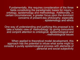 FFuunnddaammeennttaallllyy,, tthhiiss rreeqquuiirreess ccoonnssiiddeerraattiioonn ooff tthhee tthhrreeee  
ffiieellddss ccoonnssttiittuuttiinngg tthhee ppaarraaddiiggmmaattiicc bbaasseess ffoorr iinnqquuiirryy –– 
oonnttoollooggyy,, eeppiisstteemmoollooggyy aanndd mmeetthhooddoollooggyy.. AAddddiittiioonnaallllyy,, iinn 
cceerrttaaiinn cciirrccuummssttaanncceess,, aa ggrreeaatteerr ffooccuuss uuppoonn tthhee ddoommiinnaanntt 
ccoonncceerrnnss ooff pprreesseenntt--ddaayy pphhiilloossoopphhyy;; eessppeecciiaallllyy 
.. eeppiisstteemmoollooggyy aanndd eetthhiiccss 
OOnnee wwaayy ooff uunnddeerrssttaannddiinngg aanndd jjuussttiiffyyiinngg tthhiiss pprrooppoossaall iiss ttoo  
ttaakkee aa hhoolliissttiicc vviieeww ooff ‘‘mmeetthhooddoollooggyy’’ bbyy ggiivviinngg ccoonnccuurrrreenntt 
aanndd ccoonnjjooiinntt aatttteennttiioonn ttoo oonnttoollooggiiccaall,, eeppiisstteemmoollooggiiccaall aanndd 
.. mmeetthhooddoollooggiiccaall iissssuueess 
WWhheenn aapppplliieedd ttoo tthheeoorreettiiccaall mmooddeell ddeevveellooppmmeenntt,, tthhiiss  
aapppprrooaacchh hhaass tthhee ppootteennttiiaall ttoo iinnffuussee wwhhaatt ssoommee mmiigghhtt ttoo 
ccoonnssiiddeerr aa ppuurreellyy eeppiisstteemmoollooggiiccaall pprroocceessss wwiitthh eelleemmeennttss ooff 
.. ppeerrssoonnaall aanndd ssoocciiaall ssuubbjjeeccttiivviittyy 
 
