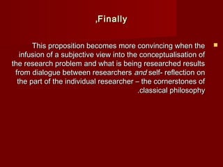 TThhiiss pprrooppoossiittiioonn bbeeccoommeess mmoorree ccoonnvviinncciinngg wwhheenn tthhee  
iinnffuussiioonn ooff aa ssuubbjjeeccttiivvee vviieeww iinnttoo tthhee ccoonncceeppttuuaalliissaattiioonn ooff 
tthhee rreesseeaarrcchh pprroobblleemm aanndd wwhhaatt iiss bbeeiinngg rreesseeaarrcchheedd rreessuullttss 
ffrroomm ddiiaalloogguuee bbeettwweeeenn rreesseeaarrcchheerrss aanndd sseellff-- rreefflleeccttiioonn oonn 
tthhee ppaarrtt ooff tthhee iinnddiivviidduuaall rreesseeaarrcchheerr –– tthhee ccoorrnneerrssttoonneess ooff 
..ccllaassssiiccaall pphhiilloossoopphhyy 
,,FFiinnaallllyy 
 
