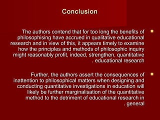 CCoonncclluussiioonn 
TThhee aauutthhoorrss ccoonntteenndd tthhaatt ffoorr ttoooo lloonngg tthhee bbeenneeffiittss ooff  
pphhiilloossoopphhiissiinngg hhaavvee aaccccrruueedd iinn qquuaalliittaattiivvee eedduuccaattiioonnaall 
rreesseeaarrcchh aanndd iinn vviieeww ooff tthhiiss,, iitt aappppeeaarrss ttiimmeellyy ttoo eexxaammiinnee 
hhooww tthhee pprriinncciipplleess aanndd mmeetthhooddss ooff pphhiilloossoopphhiicc iinnqquuiirryy 
mmiigghhtt rreeaassoonnaabbllyy pprrooffiitt,, iinnddeeeedd,, ssttrreennggtthheenn,, qquuaannttiittaattiivvee 
.. eedduuccaattiioonnaall rreesseeaarrcchh 
FFuurrtthheerr,, tthhee aauutthhoorrss aasssseerrtt tthhee ccoonnsseeqquueenncceess ooff  
iinnaatttteennttiioonn ttoo pphhiilloossoopphhiiccaall mmaatttteerrss wwhheenn ddeessiiggnniinngg aanndd 
ccoonndduuccttiinngg qquuaannttiittaattiivvee iinnvveessttiiggaattiioonnss iinn eedduuccaattiioonn wwiillll 
lliikkeellyy bbee ffuurrtthheerr mmaarrggiinnaalliissaattiioonn ooff tthhee qquuaannttiittaattiivvee 
mmeetthhoodd ttoo tthhee ddeettrriimmeenntt ooff eedduuccaattiioonnaall rreesseeaarrcchh iinn 
.. ggeenneerraall 
