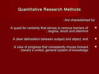 Quantitative RReesseeaarrcchh MMeetthhooddss 
:: AArree cchhaarraacctteerriisseedd bbyy 
AA qquueesstt ffoorr cceerrttaaiinnttyy tthhaatt ssttrriivveess ttoo rreemmoovvee bbaarrrriieerrss ooff  
;; ddooggmmaa,, ddoouubbtt aanndd ddiilleemmmmaa 
AA cclleeaarr ddeelliinneeaattiioonn bbeettwweeeenn ssuubbjjeecctt aanndd oobbjjeecctt;; aanndd  
AA vviieeww ooff pprrooggrreessss tthhaatt ccoonnssiisstteennttllyy mmoovveess ffoorrwwaarrdd  
.. ttoowwaarrdd aa uunniitteedd,, ggeenneerraall ssyysstteemm ooff kknnoowwlleeddggee 
 