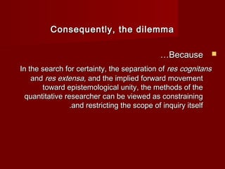 Consequently, tthhee ddiilleemmmmaa 
……BBeeccaauussee  
IInn tthhee sseeaarrcchh ffoorr cceerrttaaiinnttyy,, tthhee sseeppaarraattiioonn ooff rreess ccooggnniittaannss 
aanndd rreess eexxtteennssaa,, aanndd tthhee iimmpplliieedd ffoorrwwaarrdd mmoovveemmeenntt 
ttoowwaarrdd eeppiisstteemmoollooggiiccaall uunniittyy,, tthhee mmeetthhooddss ooff tthhee 
qquuaannttiittaattiivvee rreesseeaarrcchheerr ccaann bbee vviieewweedd aass ccoonnssttrraaiinniinngg 
..aanndd rreessttrriiccttiinngg tthhee ssccooppee ooff iinnqquuiirryy iittsseellff 
 