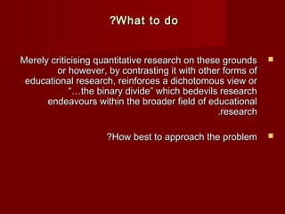 ??WWhhaatt ttoo ddoo 
MMeerreellyy ccrriittiicciissiinngg qquuaannttiittaattiivvee rreesseeaarrcchh oonn tthheessee ggrroouunnddss  
oorr hhoowweevveerr,, bbyy ccoonnttrraassttiinngg iitt wwiitthh ootthheerr ffoorrmmss ooff 
eedduuccaattiioonnaall rreesseeaarrcchh,, rreeiinnffoorrcceess aa ddiicchhoottoommoouuss vviieeww oorr 
““……tthhee bbiinnaarryy ddiivviiddee”” wwhhiicchh bbeeddeevviillss rreesseeaarrcchh 
eennddeeaavvoouurrss wwiitthhiinn tthhee bbrrooaaddeerr ffiieelldd ooff eedduuccaattiioonnaall 
..rreesseeaarrcchh 
??HHooww bbeesstt ttoo aapppprrooaacchh tthhee pprroobblleemm  
 