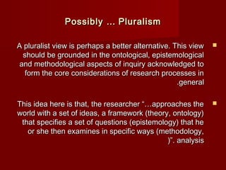 AA pplluurraalliisstt vviieeww iiss ppeerrhhaappss aa bbeetttteerr aalltteerrnnaattiivvee.. TThhiiss vviieeww  
sshhoouulldd bbee ggrroouunnddeedd iinn tthhee oonnttoollooggiiccaall,, eeppiisstteemmoollooggiiccaall 
aanndd mmeetthhooddoollooggiiccaall aassppeeccttss ooff iinnqquuiirryy aacckknnoowwlleeddggeedd ttoo 
ffoorrmm tthhee ccoorree ccoonnssiiddeerraattiioonnss ooff rreesseeaarrcchh pprroocceesssseess iinn 
..ggeenneerraall 
TThhiiss iiddeeaa hheerree iiss tthhaatt,, tthhee rreesseeaarrcchheerr ““……aapppprrooaacchheess tthhee  
wwoorrlldd wwiitthh aa sseett ooff iiddeeaass,, aa ffrraammeewwoorrkk ((tthheeoorryy,, oonnttoollooggyy)) 
tthhaatt ssppeecciiffiieess aa sseett ooff qquueessttiioonnss ((eeppiisstteemmoollooggyy)) tthhaatt hhee 
oorr sshhee tthheenn eexxaammiinneess iinn ssppeecciiffiicc wwaayyss ((mmeetthhooddoollooggyy,, 
((””.. aannaallyyssiiss 
PPoossssiibbllyy …… PPlluurraalliissmm 
 