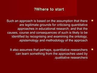 ??WWhheerree ttoo ssttaarrtt 
SSuucchh aann aapppprrooaacchh iiss bbaasseedd oonn tthhee aassssuummppttiioonn tthhaatt tthheerree  
aarree lleeggiittiimmaattee ggrroouunnddss ffoorr ccrriittiicciissiinngg qquuaannttiittaattiivvee 
aapppprrooaacchheess iinn eedduuccaattiioonnaall rreesseeaarrcchh;; aanndd tthhaatt tthhee 
ccaauusseess,, ccoouurrssee aanndd ccoonnsseeqquueenncceess ooff ssuucchh iiss lliikkeellyy ttoo bbee 
iiddeennttiiffiieedd bbyy rreeccooggnniissiinngg aanndd eexxaammiinniinngg tthhee oonnttoollooggyy,, 
..eeppiisstteemmoollooggyy aanndd mmeetthhooddoollooggyy ooff tthhee aapppprrooaacchh 
IItt aallssoo aassssuummeess tthhaatt ppeerrhhaappss,, qquuaannttiittaattiivvee rreesseeaarrcchheerrss  
ccaann lleeaarrnn ssoommeetthhiinngg ffrroomm tthhee aapppprrooaacchheess uusseedd bbyy 
..qquuaalliittaattiivvee rreesseeaarrcchheerrss 
 
