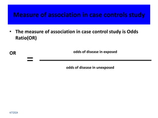 Measure of association in case controls study
• The measure of association in case control study is Odds
Ratio(OR)
OR
4/7/2024
=
odds of disease in exposed
odds of disease in unexposed
 