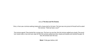 story of The Hare and The Tortoise.
Once, a hare saw a tortoise walking slowly with a heavy shell on his back. The hare was very proud of himself and he asked
the tortoise. “Shall we have a race?"
The tortoise agreed. They started the running race. The hare ran very fast. But the tortoise walked very slowly. The proud
hair rested under a tree and soon slept off. But the tortoise walked very fast, slowly and steadily and reached the goal. At
last, the tortoise won the race.
Moral : Pride goes before a fall.
 