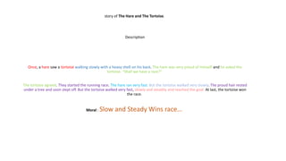 story of The Hare and The Tortoise.
Description
Once, a hare saw a tortoise walking slowly with a heavy shell on his back. The hare was very proud of himself and he asked the
tortoise. “Shall we have a race?"
The tortoise agreed. They started the running race. The hare ran very fast. But the tortoise walked very slowly. The proud hair rested
under a tree and soon slept off. But the tortoise walked very fast, slowly and steadily and reached the goal. At last, the tortoise won
the race.
Moral : Slow and Steady Wins race…
 