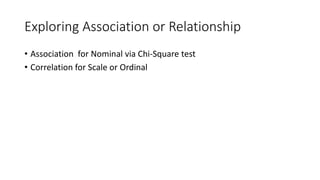 Exploring Association or Relationship
• Association for Nominal via Chi-Square test
• Correlation for Scale or Ordinal
 