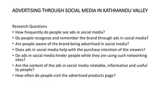 ADVERTISING THROUGH SOCIAL MEDIA IN KATHMANDU VALLEY
Research Questions
• How frequently do people see ads in social media?
• Do people recognize and remember the brand through ads in social media?
• Are people aware of the brand being advertised in social media?
• Does ads in social media help with the purchase intention of the viewers?
• Do ads in social media hinder people while they are using such networking
sites?
• Are the content of the ads in social media relatable, informative and useful
to people?
• How often do people visit the advertised products page?
 