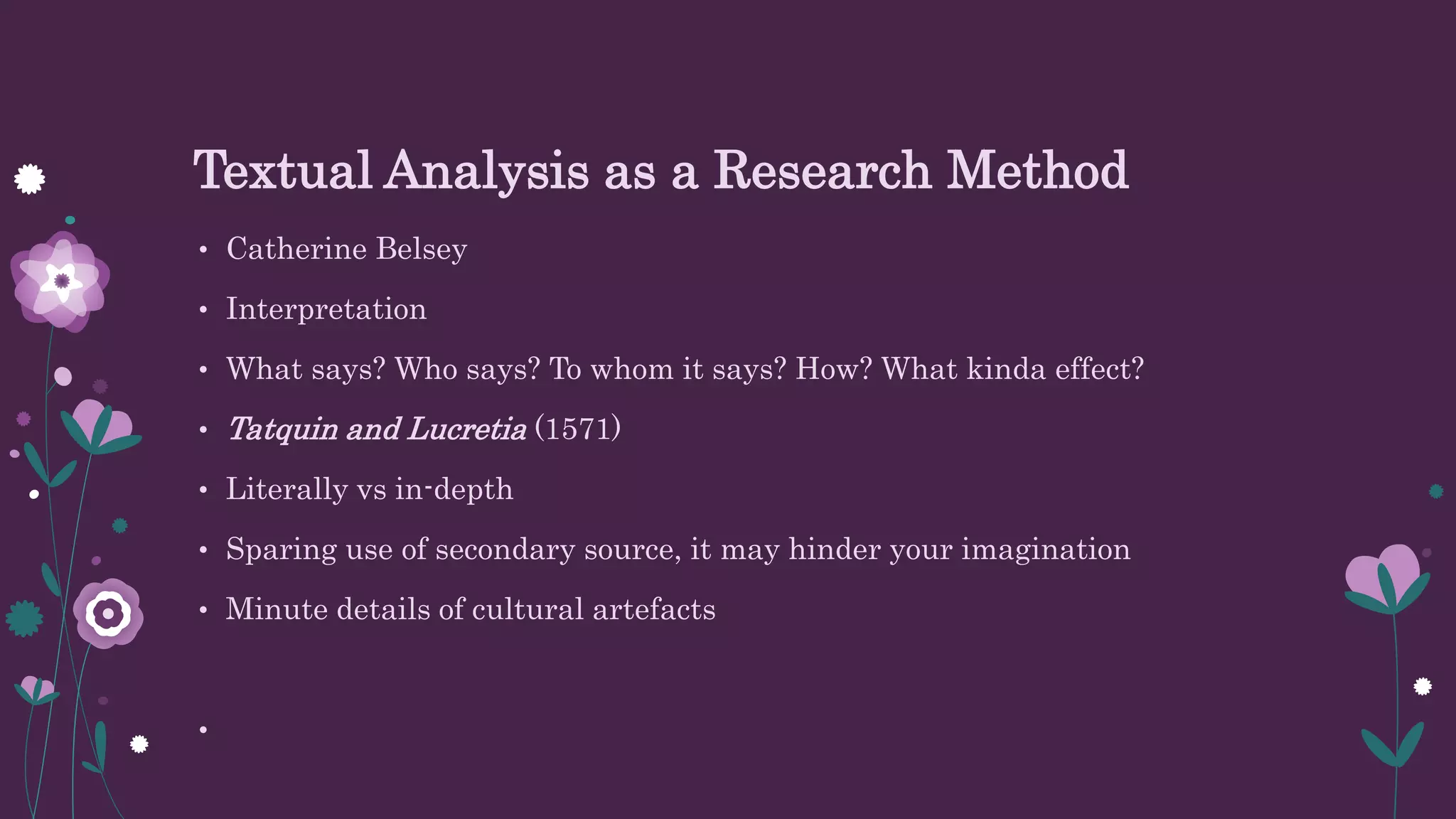 Textual Analysis as a Research Method
• Catherine Belsey
• Interpretation
• What says? Who says? To whom it says? How? What kinda effect?
• Tatquin and Lucretia (1571)
• Literally vs in-depth
• Sparing use of secondary source, it may hinder your imagination
• Minute details of cultural artefacts
•
 