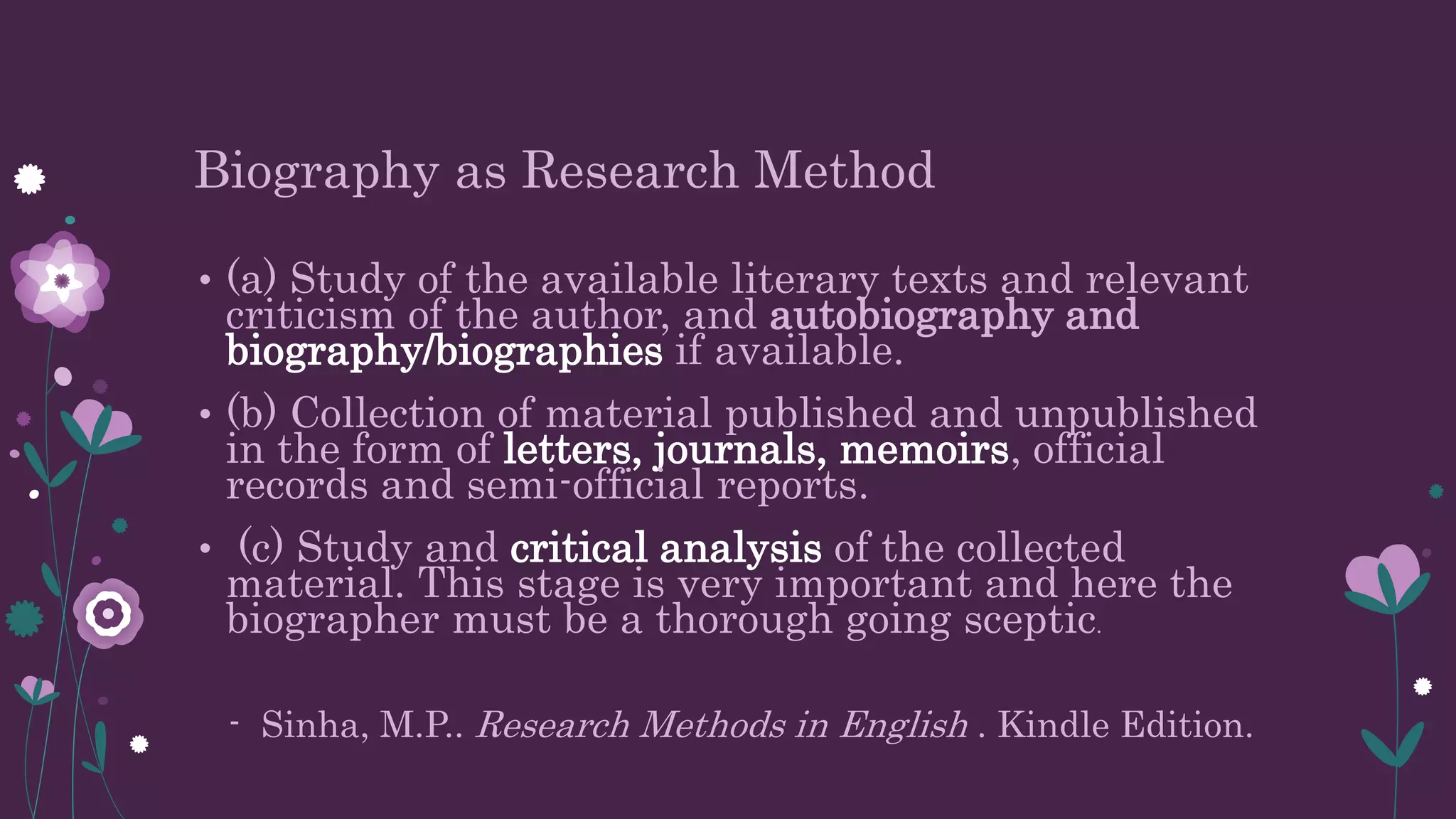 Biography as Research Method
• (a) Study of the available literary texts and relevant
criticism of the author, and autobiography and
biography/biographies if available.
• (b) Collection of material published and unpublished
in the form of letters, journals, memoirs, official
records and semi-official reports.
• (c) Study and critical analysis of the collected
material. This stage is very important and here the
biographer must be a thorough going sceptic.
- Sinha, M.P.. Research Methods in English . Kindle Edition.
 