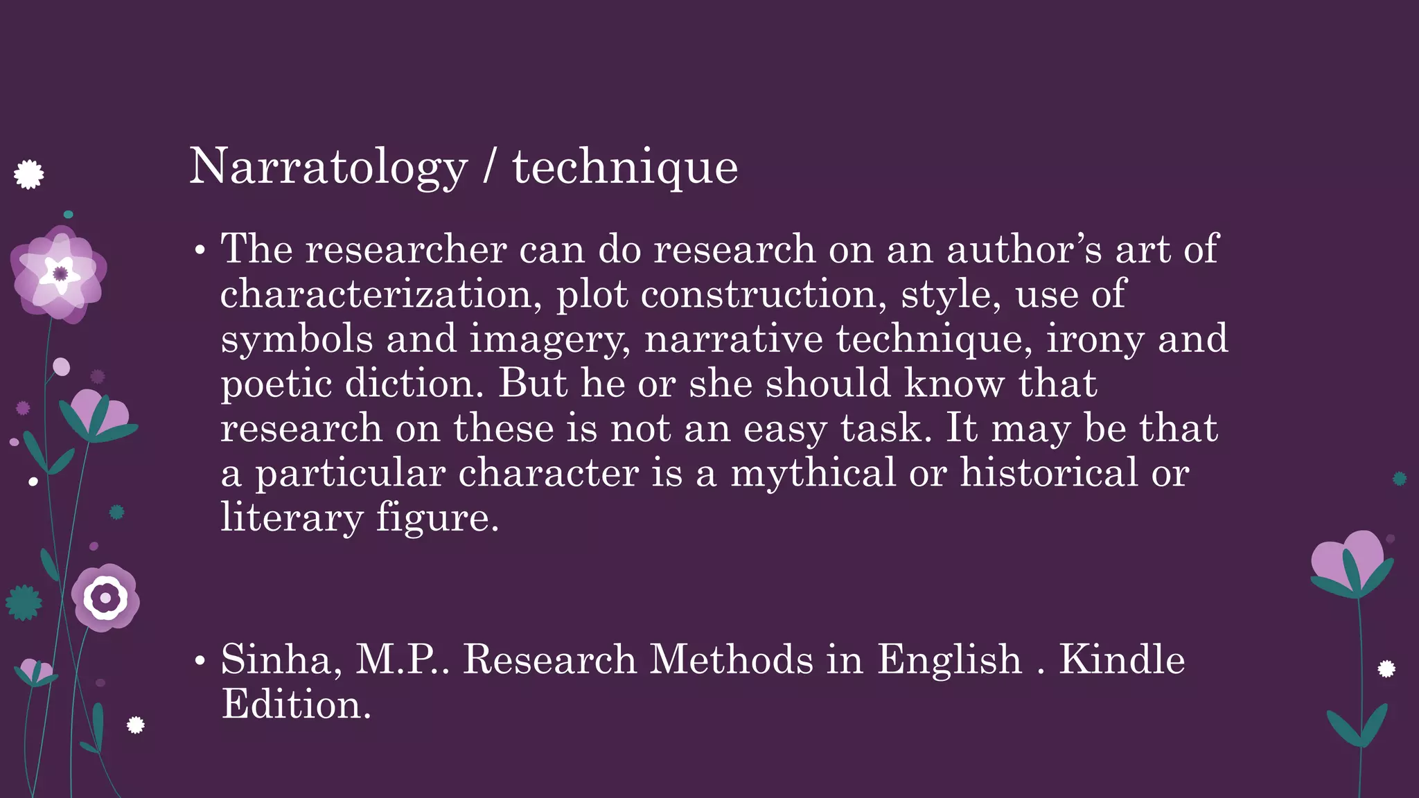 Narratology / technique
• The researcher can do research on an author’s art of
characterization, plot construction, style, use of
symbols and imagery, narrative technique, irony and
poetic diction. But he or she should know that
research on these is not an easy task. It may be that
a particular character is a mythical or historical or
literary figure.
• Sinha, M.P.. Research Methods in English . Kindle
Edition.
 