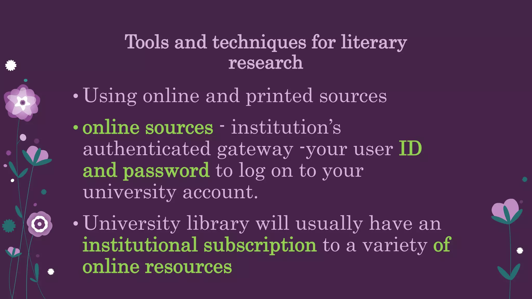 Tools and techniques for literary
research
• Using online and printed sources
• online sources - institution’s
authenticated gateway -your user ID
and password to log on to your
university account.
• University library will usually have an
institutional subscription to a variety of
online resources
 
