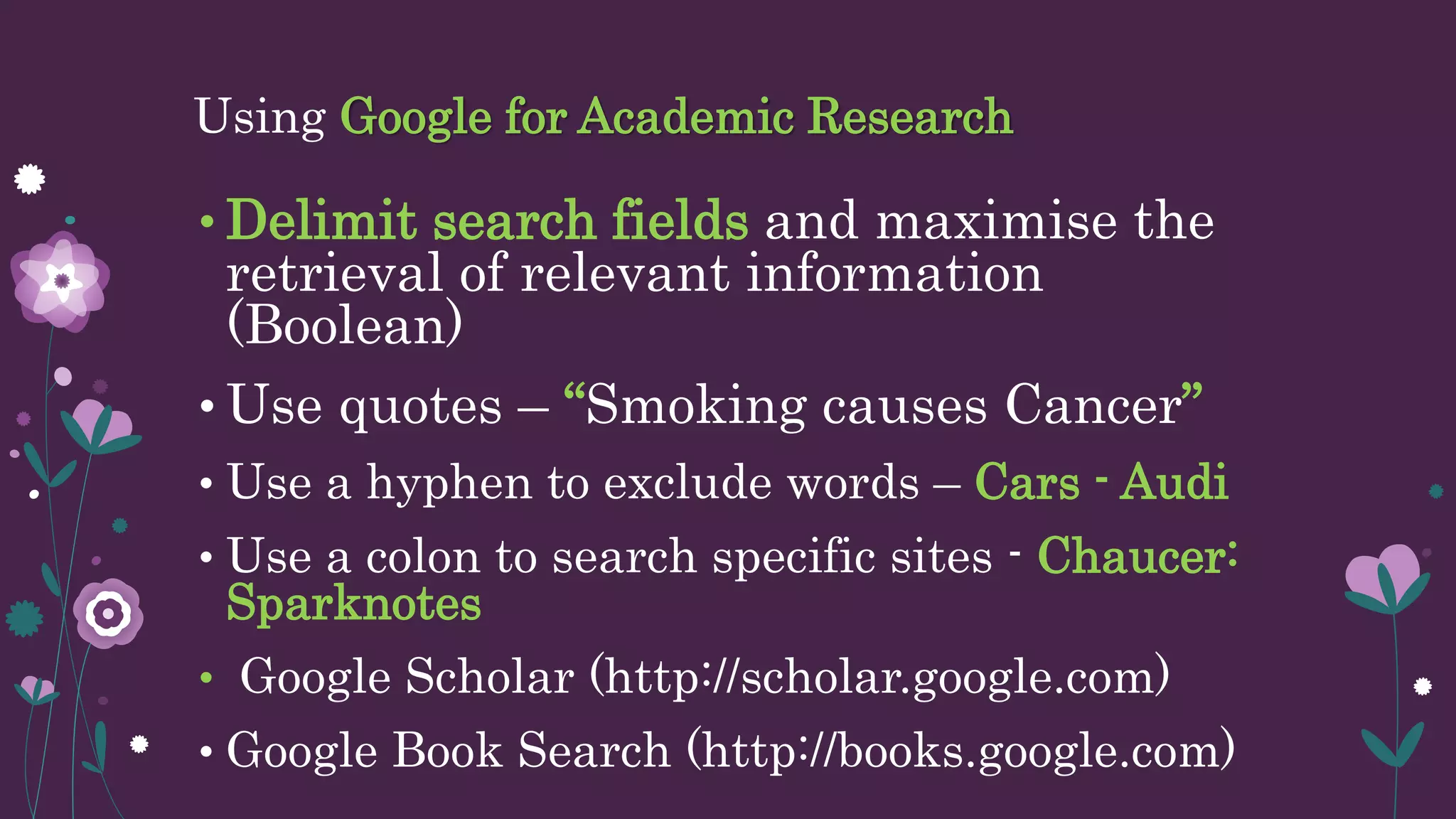 Using Google for Academic Research
• Delimit search fields and maximise the
retrieval of relevant information
(Boolean)
• Use quotes – “Smoking causes Cancer”
• Use a hyphen to exclude words – Cars - Audi
• Use a colon to search specific sites - Chaucer:
Sparknotes
• Google Scholar (http://scholar.google.com)
• Google Book Search (http://books.google.com)
 