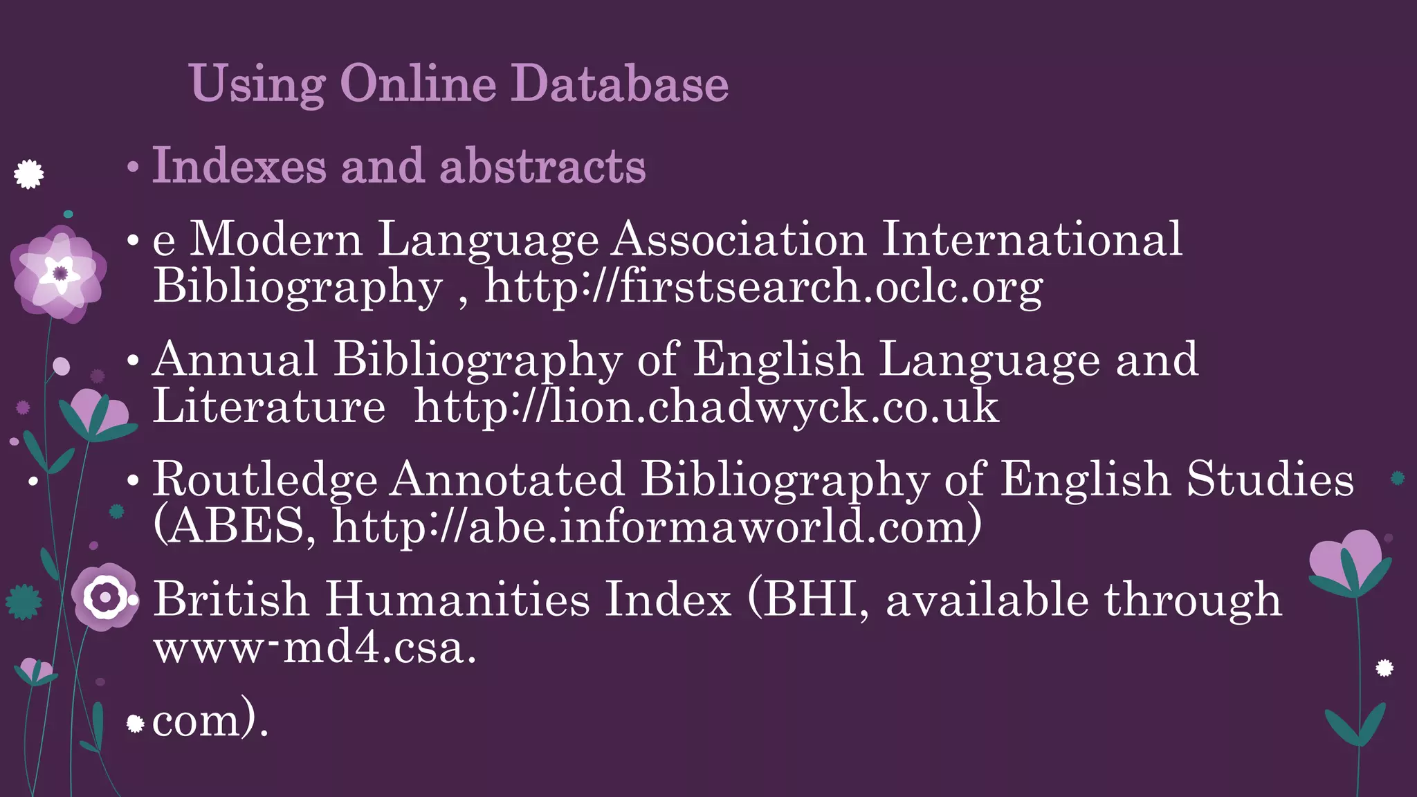 Using Online Database
• Indexes and abstracts
• e Modern Language Association International
Bibliography , http://firstsearch.oclc.org
• Annual Bibliography of English Language and
Literature http://lion.chadwyck.co.uk
• Routledge Annotated Bibliography of English Studies
(ABES, http://abe.informaworld.com)
• British Humanities Index (BHI, available through
www-md4.csa.
• com).
 