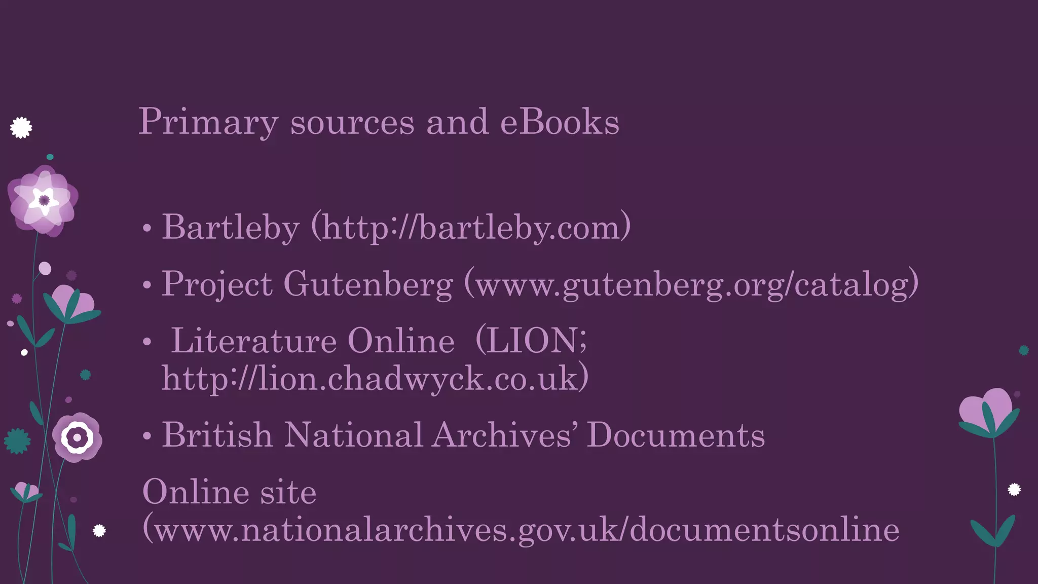 Primary sources and eBooks
• Bartleby (http://bartleby.com)
• Project Gutenberg (www.gutenberg.org/catalog)
• Literature Online (LION;
http://lion.chadwyck.co.uk)
• British National Archives’ Documents
Online site
(www.nationalarchives.gov.uk/documentsonline
 