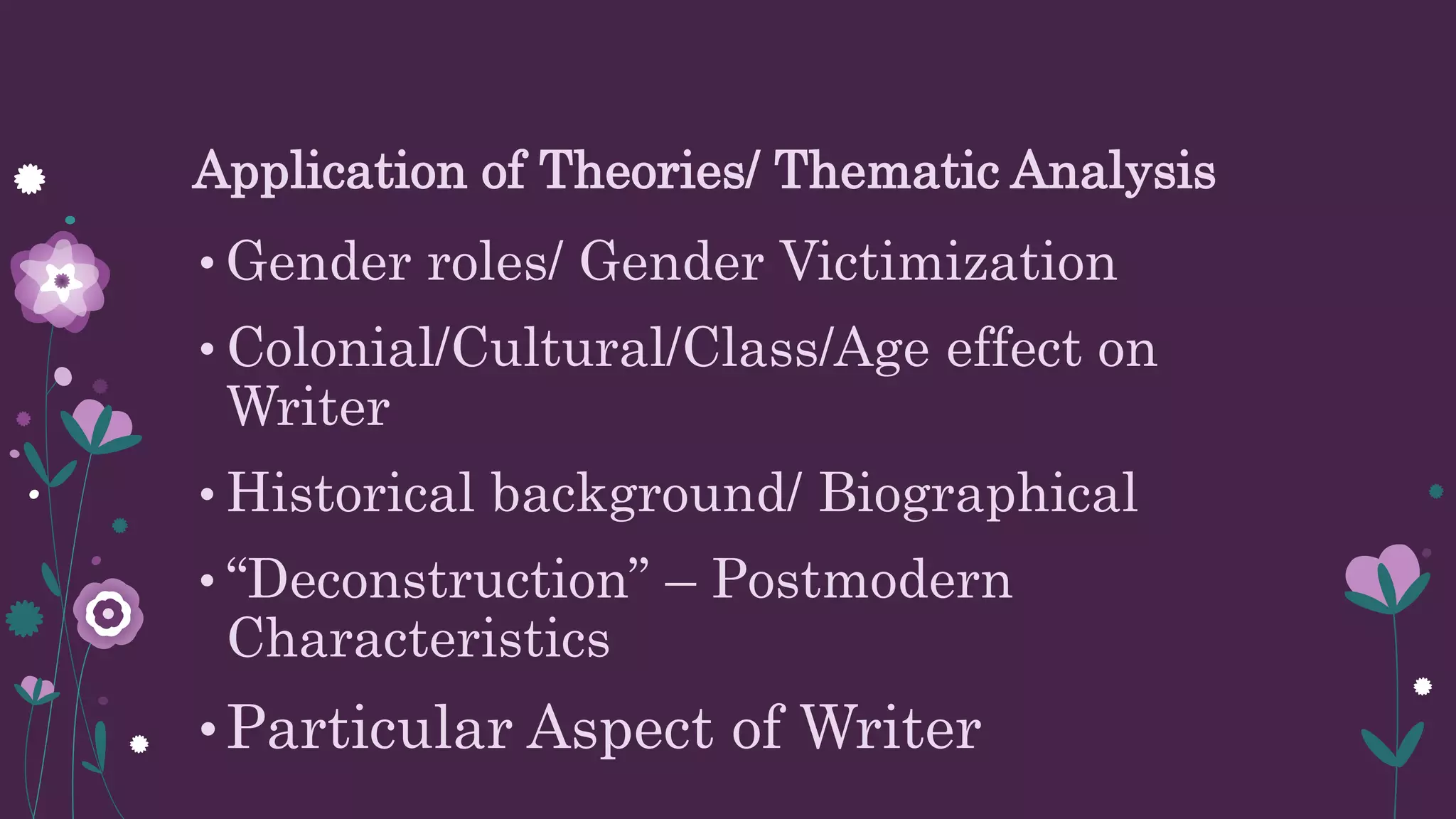 Application of Theories/ Thematic Analysis
• Gender roles/ Gender Victimization
• Colonial/Cultural/Class/Age effect on
Writer
• Historical background/ Biographical
• “Deconstruction” – Postmodern
Characteristics
•Particular Aspect of Writer
 