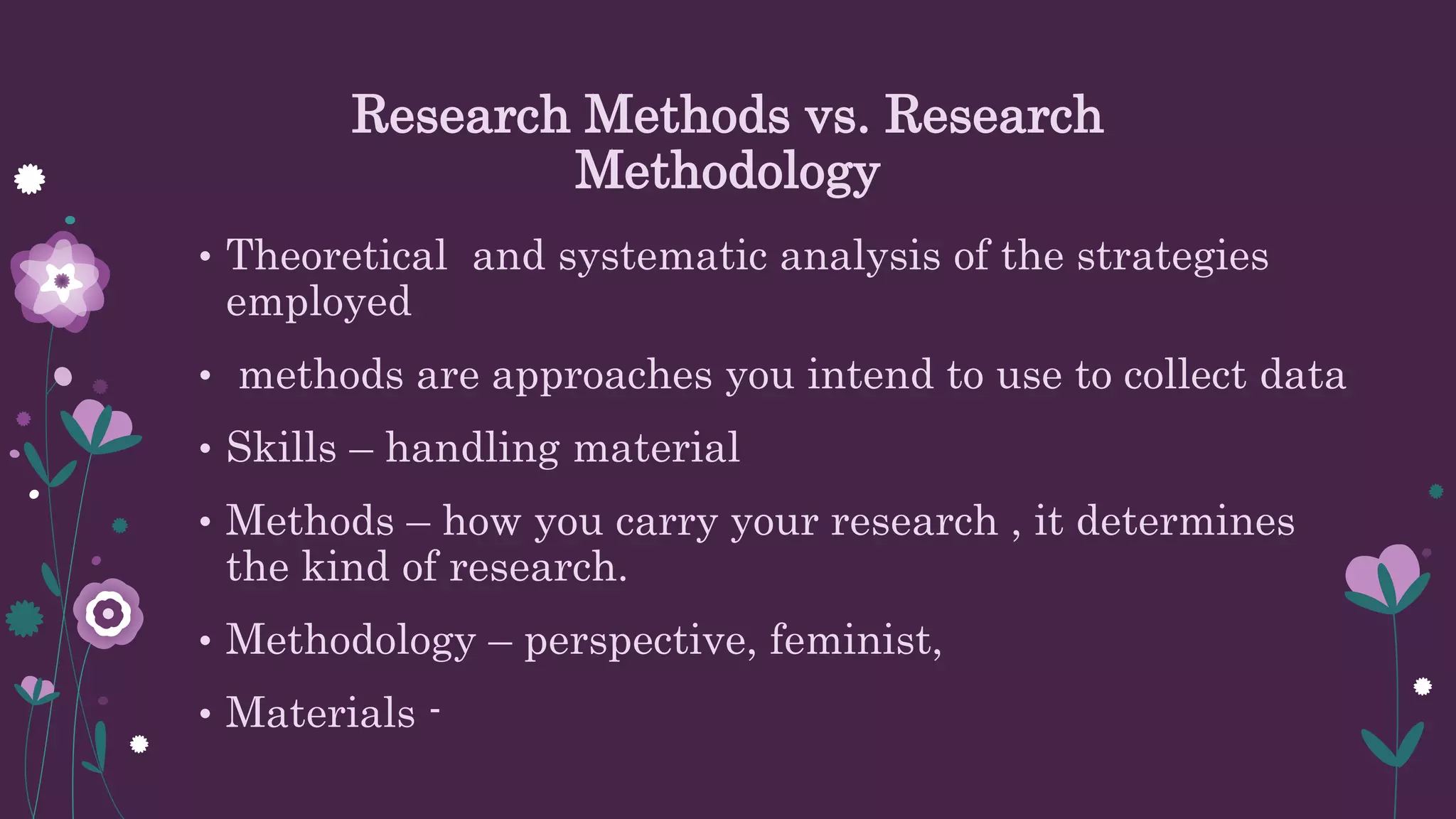 Research Methods vs. Research
Methodology
• Theoretical and systematic analysis of the strategies
employed
• methods are approaches you intend to use to collect data
• Skills – handling material
• Methods – how you carry your research , it determines
the kind of research.
• Methodology – perspective, feminist,
• Materials -
 