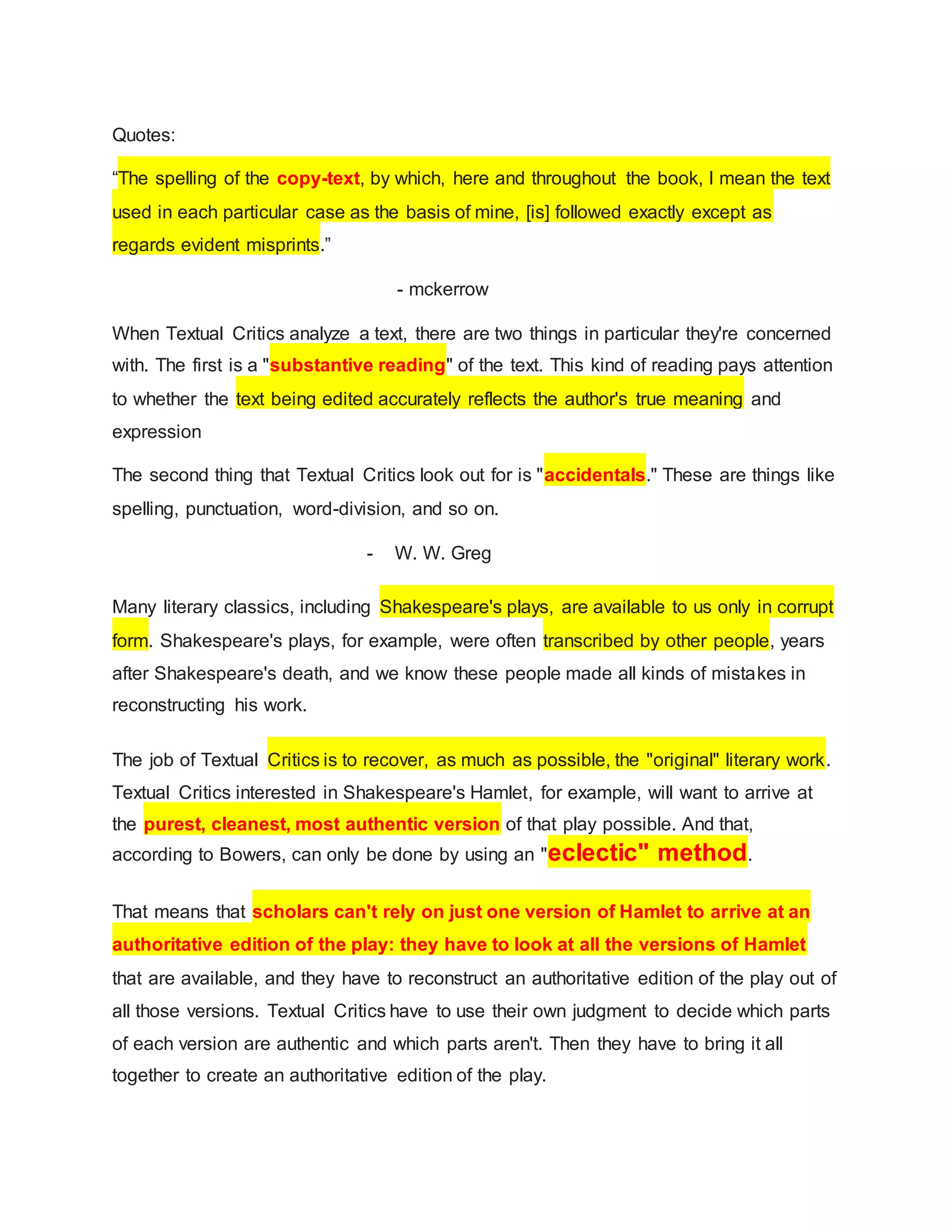 Quotes:
“The spelling of the copy-text, by which, here and throughout the book, I mean the text
used in each particular case as the basis of mine, [is] followed exactly except as
regards evident misprints.”
- mckerrow
When Textual Critics analyze a text, there are two things in particular they're concerned
with. The first is a "substantive reading" of the text. This kind of reading pays attention
to whether the text being edited accurately reflects the author's true meaning and
expression
The second thing that Textual Critics look out for is "accidentals." These are things like
spelling, punctuation, word-division, and so on.
- W. W. Greg
Many literary classics, including Shakespeare's plays, are available to us only in corrupt
form. Shakespeare's plays, for example, were often transcribed by other people, years
after Shakespeare's death, and we know these people made all kinds of mistakes in
reconstructing his work.
The job of Textual Critics is to recover, as much as possible, the "original" literary work.
Textual Critics interested in Shakespeare's Hamlet, for example, will want to arrive at
the purest, cleanest, most authentic version of that play possible. And that,
according to Bowers, can only be done by using an "eclectic" method.
That means that scholars can't rely on just one version of Hamlet to arrive at an
authoritative edition of the play: they have to look at all the versions of Hamlet
that are available, and they have to reconstruct an authoritative edition of the play out of
all those versions. Textual Critics have to use their own judgment to decide which parts
of each version are authentic and which parts aren't. Then they have to bring it all
together to create an authoritative edition of the play.
 