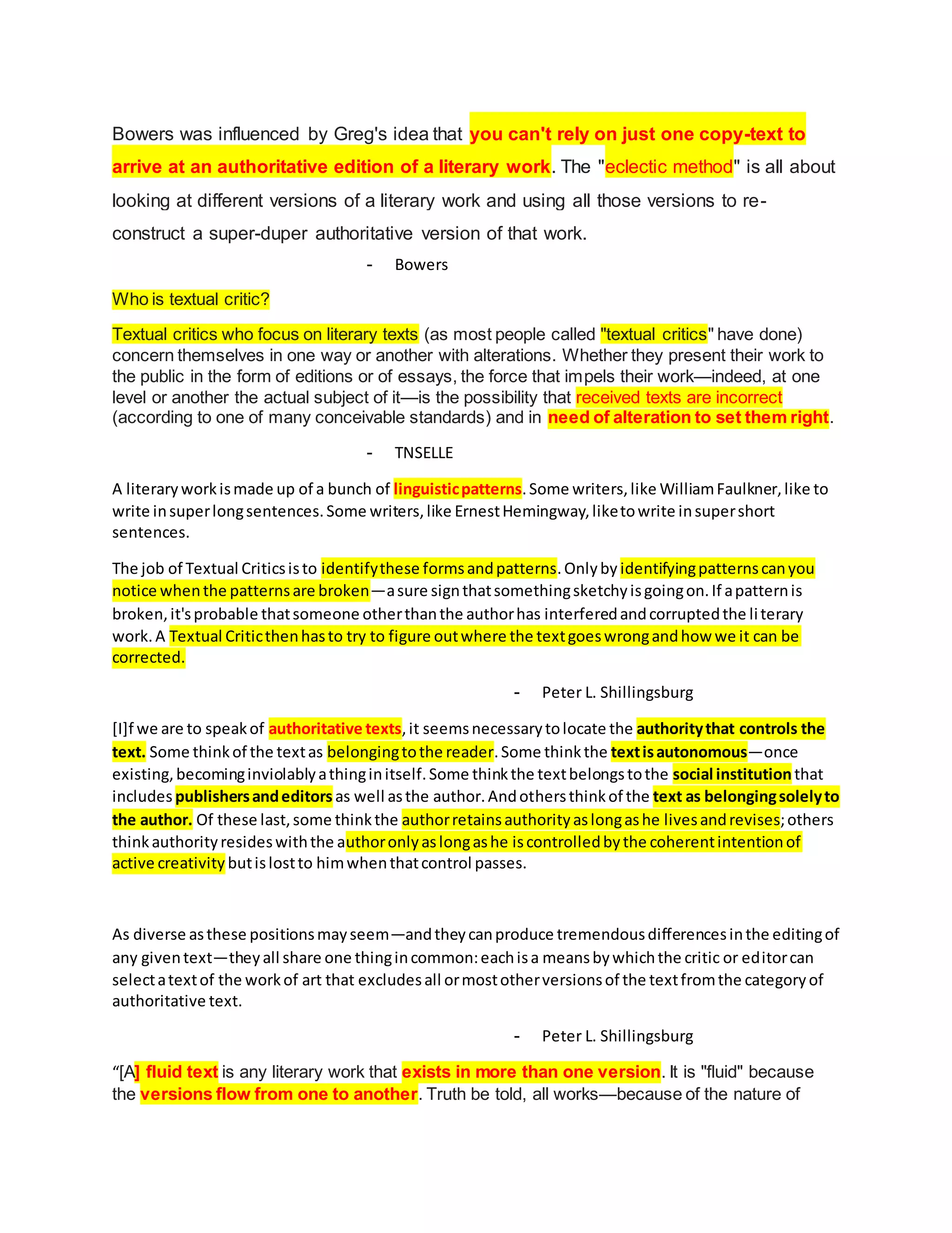 Bowers was influenced by Greg's idea that you can't rely on just one copy-text to
arrive at an authoritative edition of a literary work. The "eclectic method" is all about
looking at different versions of a literary work and using all those versions to re-
construct a super-duper authoritative version of that work.
- Bowers
Who is textual critic?
Textual critics who focus on literary texts (as most people called "textual critics" have done)
concern themselves in one way or another with alterations. Whether they present their work to
the public in the form of editions or of essays, the force that impels their work—indeed, at one
level or another the actual subject of it—is the possibility that received texts are incorrect
(according to one of many conceivable standards) and in need of alteration to set them right.
- TNSELLE
A literaryworkismade up of a bunch of linguisticpatterns.Some writers,like WilliamFaulkner,like to
write insuperlongsentences.Some writers,like ErnestHemingway,liketowrite insupershort
sentences.
The job of Textual Criticsisto identifythese formsandpatterns.Onlyby identifyingpatternscanyou
notice whenthe patternsare broken—asure signthatsomethingsketchyisgoingon.If apatternis
broken,it'sprobable thatsomeone otherthanthe authorhas interferedandcorruptedthe literary
work.A Textual Criticthenhasto try to figure outwhere the textgoeswrongandhow we it can be
corrected.
- Peter L. Shillingsburg
[I]f we are to speakof authoritative texts,it seemsnecessarytolocate the authoritythat controls the
text. Some thinkof the textas belongingtothe reader.Some thinkthe textisautonomous—once
existing,becominginviolablyathinginitself.Some thinkthe textbelongstothe social institutionthat
includes publishersandeditors as well asthe author.Andothersthinkof the text as belongingsolelyto
the author. Of these last,some thinkthe authorretainsauthorityaslongashe livesandrevises;others
thinkauthorityresideswiththe authoronlyaslongashe iscontrolledbythe coherentintentionof
active creativity butislostto himwhenthatcontrol passes.
As diverse asthese positionsmayseem—andtheycanproduce tremendousdifferencesinthe editingof
any giventext—theyall share one thingincommon:eachisa meansbywhichthe critic or editorcan
selectatextof the workof art that excludesall ormostotherversionsof the textfromthe categoryof
authoritative text.
- Peter L. Shillingsburg
“[A] fluid text is any literary work that exists in more than one version. It is "fluid" because
the versions flow from one to another. Truth be told, all works—because of the nature of
 