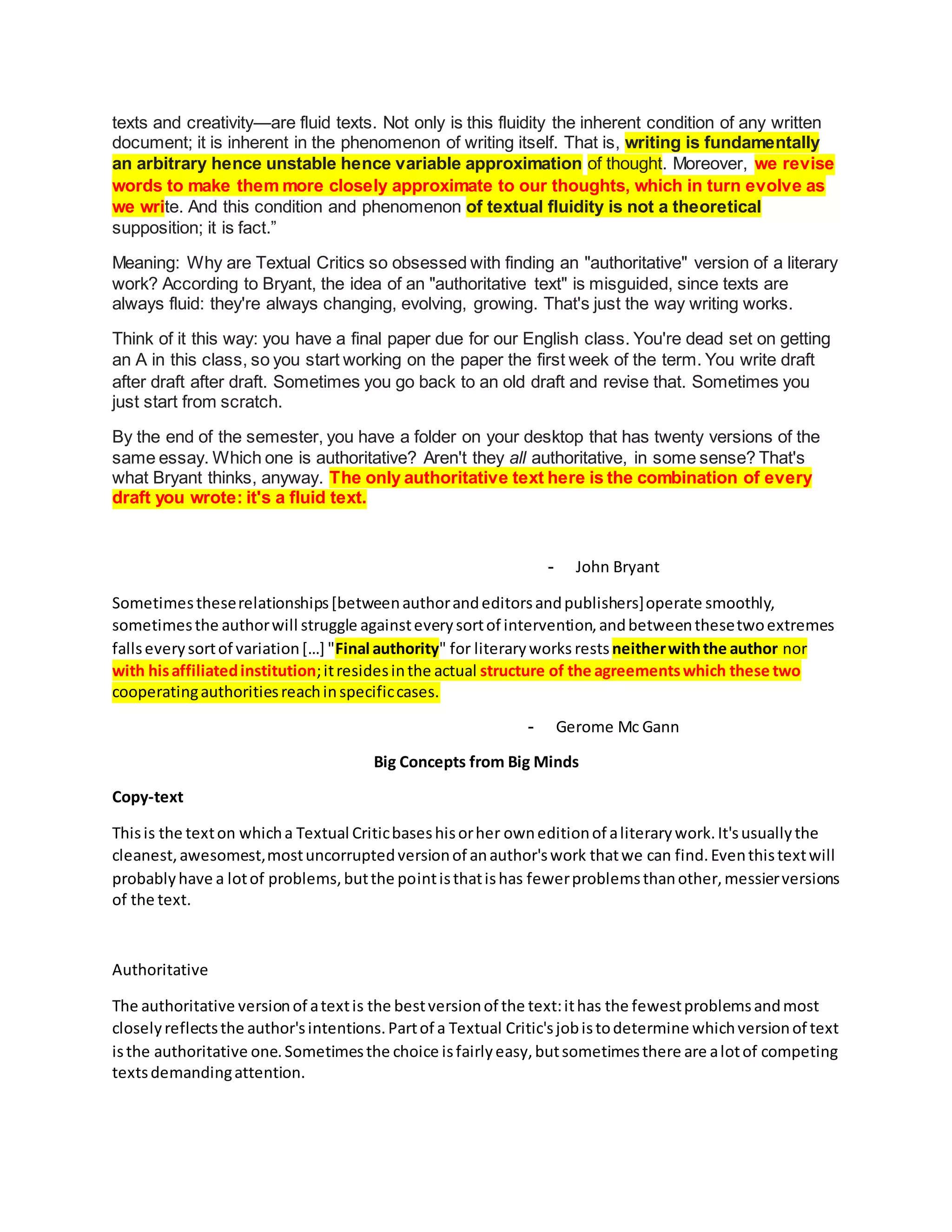 texts and creativity—are fluid texts. Not only is this fluidity the inherent condition of any written
document; it is inherent in the phenomenon of writing itself. That is, writing is fundamentally
an arbitrary hence unstable hence variable approximation of thought. Moreover, we revise
words to make them more closely approximate to our thoughts, which in turn evolve as
we write. And this condition and phenomenon of textual fluidity is not a theoretical
supposition; it is fact.”
Meaning: Why are Textual Critics so obsessed with finding an "authoritative" version of a literary
work? According to Bryant, the idea of an "authoritative text" is misguided, since texts are
always fluid: they're always changing, evolving, growing. That's just the way writing works.
Think of it this way: you have a final paper due for our English class. You're dead set on getting
an A in this class, so you start working on the paper the first week of the term. You write draft
after draft after draft. Sometimes you go back to an old draft and revise that. Sometimes you
just start from scratch.
By the end of the semester, you have a folder on your desktop that has twenty versions of the
same essay. Which one is authoritative? Aren't they all authoritative, in some sense? That's
what Bryant thinks, anyway. The only authoritative text here is the combination of every
draft you wrote: it's a fluid text.
- John Bryant
Sometimestheserelationships[betweenauthorandeditorsandpublishers]operate smoothly,
sometimesthe authorwill struggle againsteverysortof intervention,andbetweenthesetwoextremes
fallseverysortof variation[…] "Final authority" for literaryworks restsneitherwiththe author nor
with hisaffiliatedinstitution;itresidesinthe actual structure of the agreementswhich these two
cooperatingauthoritiesreachinspecificcases.
- Gerome Mc Gann
Big Concepts from Big Minds
Copy-text
Thisis the texton whicha Textual Criticbaseshisorher owneditionof aliterarywork.It'susuallythe
cleanest,awesomest,mostuncorruptedversionof anauthor'swork thatwe can find.Eventhistextwill
probablyhave a lotof problems,butthe pointisthatishas fewerproblemsthanother,messierversions
of the text.
Authoritative
The authoritative versionof atextis the bestversionof the text:ithas the fewestproblemsandmost
closelyreflectsthe author'sintentions.Partof a Textual Critic'sjobistodetermine whichversionof text
isthe authoritative one.Sometimesthe choice isfairlyeasy,butsometimesthere are alotof competing
textsdemandingattention.
 