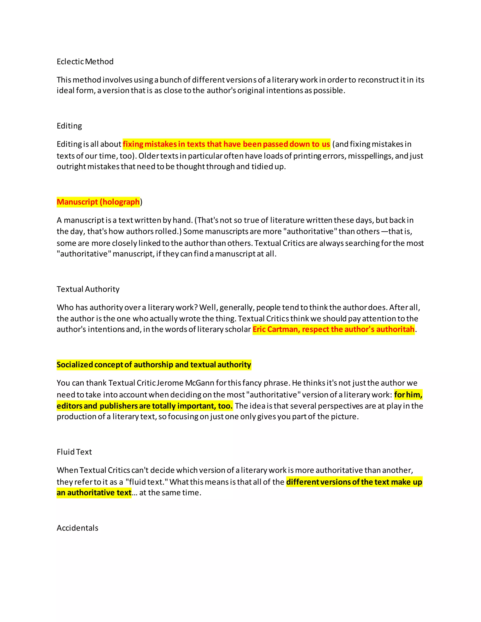 EclecticMethod
Thismethodinvolvesusingabunchof differentversionsof aliteraryworkinorderto reconstructitin its
ideal form,aversionthatis as close tothe author'soriginal intentionsaspossible.
Editing
Editingisall about fixingmistakesin texts that have beenpasseddown to us (andfixingmistakesin
textsof our time,too).Oldertextsinparticularoftenhave loadsof printingerrors,misspellings,andjust
outrightmistakesthatneedtobe thoughtthroughand tidiedup.
Manuscript (holograph)
A manuscriptisa textwrittenbyhand.(That'snot so true of literature writtenthese days,butbackin
the day, that'show authorsrolled.) Some manuscriptsare more "authoritative"thanothers—thatis,
some are more closelylinkedtothe authorthanothers.Textual Criticsare alwayssearchingforthe most
"authoritative"manuscript,if theycanfindamanuscriptat all.
Textual Authority
Who has authorityovera literarywork?Well,generally,people tendtothinkthe authordoes.Afterall,
the author isthe one whoactuallywrote the thing.Textual Criticsthinkwe shouldpayattentiontothe
author's intentionsand,inthe wordsof literaryscholar Eric Cartman, respect the author's authoritah.
Socializedconceptof authorship and textual authority
You can thank Textual CriticJerome McGann forthisfancy phrase.He thinksit'snot justthe author we
needtotake intoaccountwhendecidingonthe most"authoritative"versionof aliterarywork: forhim,
editorsand publishersare totally important, too. The ideaisthat several perspectives are at playinthe
productionof a literarytext,sofocusingonjustone onlygivesyoupartof the picture.
FluidText
WhenTextual Criticscan't decide whichversionof aliteraryworkismore authoritative thananother,
theyrefertoit as a "fluidtext."Whatthismeansisthatall of the differentversionsofthe text make up
an authoritative text… at the same time.
Accidentals
 