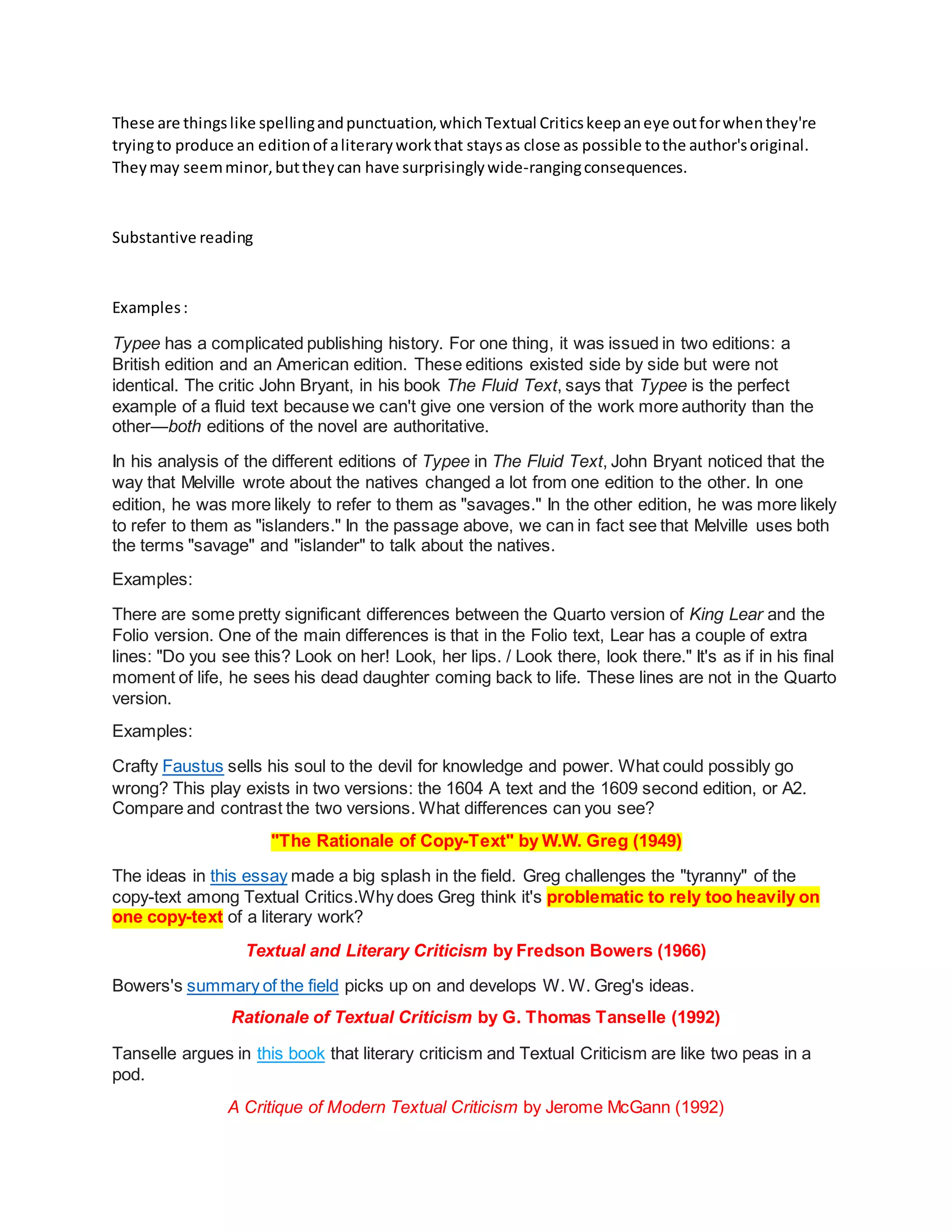 These are thingslike spellingandpunctuation,whichTextual Criticskeepaneye outforwhenthey're
tryingto produce an editionof aliteraryworkthat staysas close as possible tothe author'soriginal.
Theymay seemminor,buttheycan have surprisinglywide-rangingconsequences.
Substantive reading
Examples:
Typee has a complicated publishing history. For one thing, it was issued in two editions: a
British edition and an American edition. These editions existed side by side but were not
identical. The critic John Bryant, in his book The Fluid Text, says that Typee is the perfect
example of a fluid text because we can't give one version of the work more authority than the
other—both editions of the novel are authoritative.
In his analysis of the different editions of Typee in The Fluid Text, John Bryant noticed that the
way that Melville wrote about the natives changed a lot from one edition to the other. In one
edition, he was more likely to refer to them as "savages." In the other edition, he was more likely
to refer to them as "islanders." In the passage above, we can in fact see that Melville uses both
the terms "savage" and "islander" to talk about the natives.
Examples:
There are some pretty significant differences between the Quarto version of King Lear and the
Folio version. One of the main differences is that in the Folio text, Lear has a couple of extra
lines: "Do you see this? Look on her! Look, her lips. / Look there, look there." It's as if in his final
moment of life, he sees his dead daughter coming back to life. These lines are not in the Quarto
version.
Examples:
Crafty Faustus sells his soul to the devil for knowledge and power. What could possibly go
wrong? This play exists in two versions: the 1604 A text and the 1609 second edition, or A2.
Compare and contrast the two versions. What differences can you see?
"The Rationale of Copy-Text" by W.W. Greg (1949)
The ideas in this essay made a big splash in the field. Greg challenges the "tyranny" of the
copy-text among Textual Critics.Why does Greg think it's problematic to rely too heavily on
one copy-text of a literary work?
Textual and Literary Criticism by Fredson Bowers (1966)
Bowers's summary of the field picks up on and develops W. W. Greg's ideas.
Rationale of Textual Criticism by G. Thomas Tanselle (1992)
Tanselle argues in this book that literary criticism and Textual Criticism are like two peas in a
pod.
A Critique of Modern Textual Criticism by Jerome McGann (1992)
 