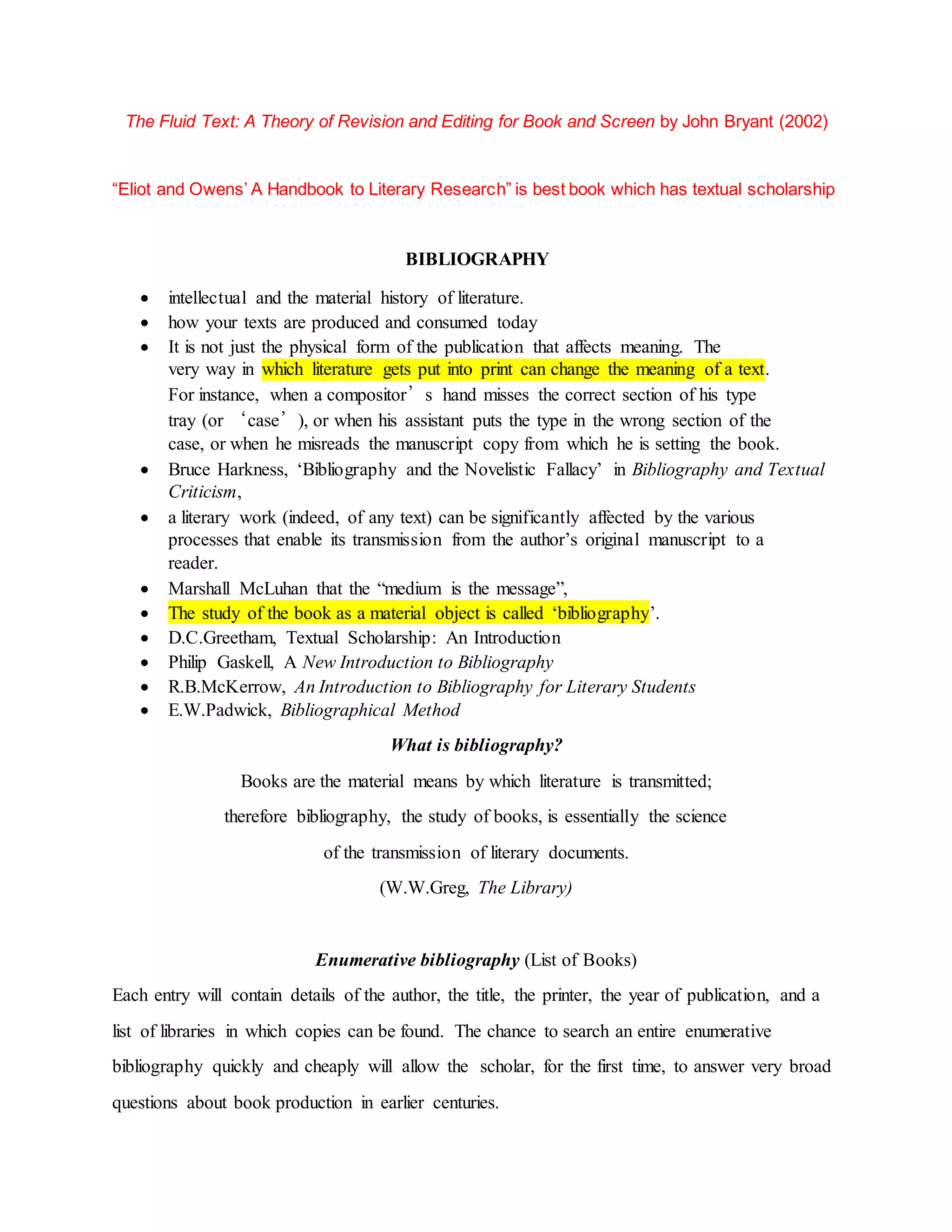 The Fluid Text: A Theory of Revision and Editing for Book and Screen by John Bryant (2002)
“Eliot and Owens’ A Handbook to Literary Research” is best book which has textual scholarship
BIBLIOGRAPHY
 intellectual and the material history of literature.
 how your texts are produced and consumed today
 It is not just the physical form of the publication that affects meaning. The
very way in which literature gets put into print can change the meaning of a text.
For instance, when a compositor’s hand misses the correct section of his type
tray (or ‘case’), or when his assistant puts the type in the wrong section of the
case, or when he misreads the manuscript copy from which he is setting the book.
 Bruce Harkness, ‘Bibliography and the Novelistic Fallacy’ in Bibliography and Textual
Criticism,
 a literary work (indeed, of any text) can be significantly affected by the various
processes that enable its transmission from the author’s original manuscript to a
reader.
 Marshall McLuhan that the “medium is the message”,
 The study of the book as a material object is called ‘bibliography’.
 D.C.Greetham, Textual Scholarship: An Introduction
 Philip Gaskell, A New Introduction to Bibliography
 R.B.McKerrow, An Introduction to Bibliography for Literary Students
 E.W.Padwick, Bibliographical Method
What is bibliography?
Books are the material means by which literature is transmitted;
therefore bibliography, the study of books, is essentially the science
of the transmission of literary documents.
(W.W.Greg, The Library)
Enumerative bibliography (List of Books)
Each entry will contain details of the author, the title, the printer, the year of publication, and a
list of libraries in which copies can be found. The chance to search an entire enumerative
bibliography quickly and cheaply will allow the scholar, for the first time, to answer very broad
questions about book production in earlier centuries.
 