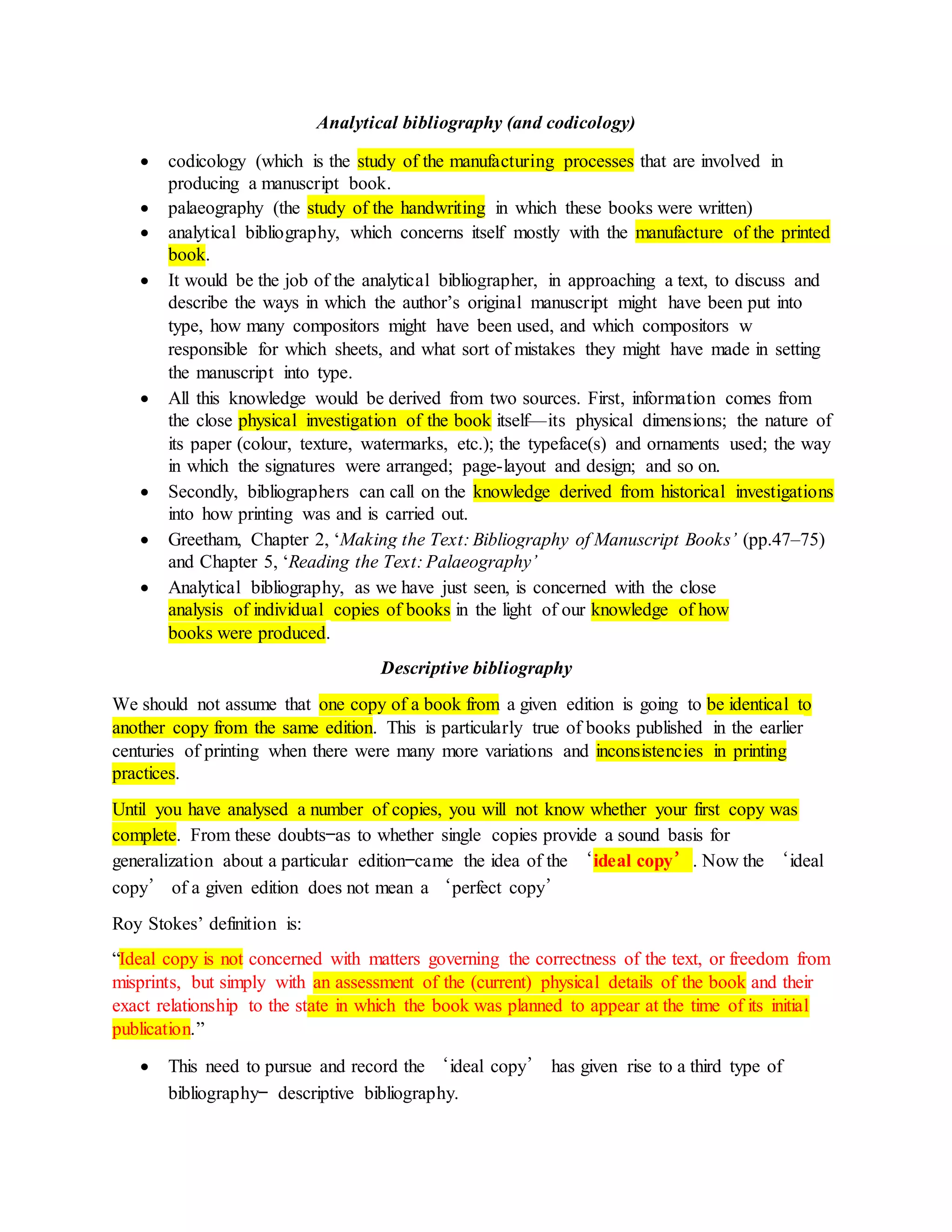Analytical bibliography (and codicology)
 codicology (which is the study of the manufacturing processes that are involved in
producing a manuscript book.
 palaeography (the study of the handwriting in which these books were written)
 analytical bibliography, which concerns itself mostly with the manufacture of the printed
book.
 It would be the job of the analytical bibliographer, in approaching a text, to discuss and
describe the ways in which the author’s original manuscript might have been put into
type, how many compositors might have been used, and which compositors w
responsible for which sheets, and what sort of mistakes they might have made in setting
the manuscript into type.
 All this knowledge would be derived from two sources. First, information comes from
the close physical investigation of the book itself—its physical dimensions; the nature of
its paper (colour, texture, watermarks, etc.); the typeface(s) and ornaments used; the way
in which the signatures were arranged; page-layout and design; and so on.
 Secondly, bibliographers can call on the knowledge derived from historical investigations
into how printing was and is carried out.
 Greetham, Chapter 2, ‘Making the Text: Bibliography of Manuscript Books’ (pp.47–75)
and Chapter 5, ‘Reading the Text: Palaeography’
 Analytical bibliography, as we have just seen, is concerned with the close
analysis of individual copies of books in the light of our knowledge of how
books were produced.
Descriptive bibliography
We should not assume that one copy of a book from a given edition is going to be identical to
another copy from the same edition. This is particularly true of books published in the earlier
centuries of printing when there were many more variations and inconsistencies in printing
practices.
Until you have analysed a number of copies, you will not know whether your first copy was
complete. From these doubts—as to whether single copies provide a sound basis for
generalization about a particular edition—came the idea of the ‘ideal copy’. Now the ‘ideal
copy’ of a given edition does not mean a ‘perfect copy’
Roy Stokes’ definition is:
“Ideal copy is not concerned with matters governing the correctness of the text, or freedom from
misprints, but simply with an assessment of the (current) physical details of the book and their
exact relationship to the state in which the book was planned to appear at the time of its initial
publication.”
 This need to pursue and record the ‘ideal copy’ has given rise to a third type of
bibliography— descriptive bibliography.
 