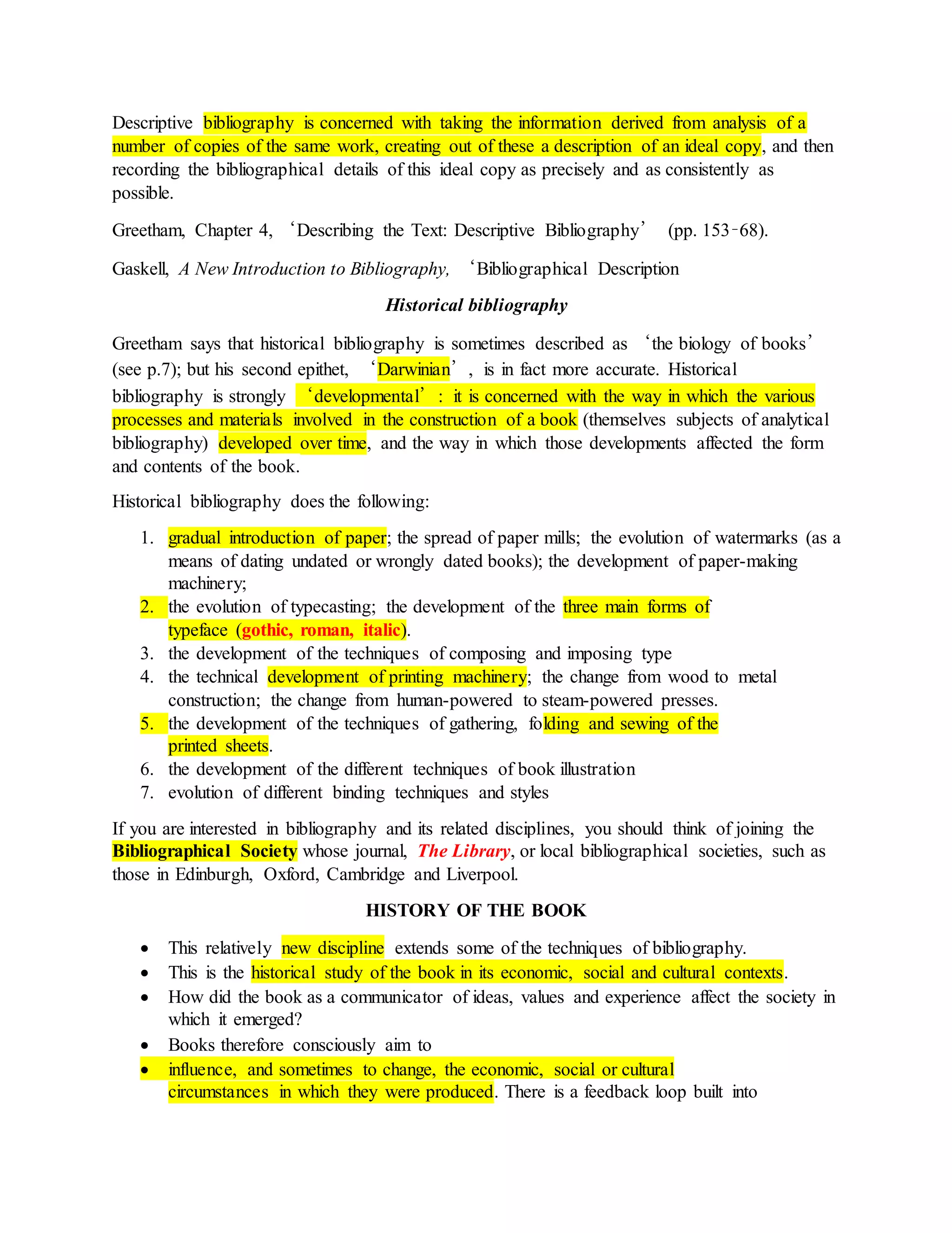 Descriptive bibliography is concerned with taking the information derived from analysis of a
number of copies of the same work, creating out of these a description of an ideal copy, and then
recording the bibliographical details of this ideal copy as precisely and as consistently as
possible.
Greetham, Chapter 4, ‘Describing the Text: Descriptive Bibliography’ (pp. 153–68).
Gaskell, A New Introduction to Bibliography, ‘Bibliographical Description
Historical bibliography
Greetham says that historical bibliography is sometimes described as ‘the biology of books’
(see p.7); but his second epithet, ‘Darwinian’, is in fact more accurate. Historical
bibliography is strongly ‘developmental’: it is concerned with the way in which the various
processes and materials involved in the construction of a book (themselves subjects of analytical
bibliography) developed over time, and the way in which those developments affected the form
and contents of the book.
Historical bibliography does the following:
1. gradual introduction of paper; the spread of paper mills; the evolution of watermarks (as a
means of dating undated or wrongly dated books); the development of paper-making
machinery;
2. the evolution of typecasting; the development of the three main forms of
typeface (gothic, roman, italic).
3. the development of the techniques of composing and imposing type
4. the technical development of printing machinery; the change from wood to metal
construction; the change from human-powered to steam-powered presses.
5. the development of the techniques of gathering, folding and sewing of the
printed sheets.
6. the development of the different techniques of book illustration
7. evolution of different binding techniques and styles
If you are interested in bibliography and its related disciplines, you should think of joining the
Bibliographical Society whose journal, The Library, or local bibliographical societies, such as
those in Edinburgh, Oxford, Cambridge and Liverpool.
HISTORY OF THE BOOK
 This relatively new discipline extends some of the techniques of bibliography.
 This is the historical study of the book in its economic, social and cultural contexts.
 How did the book as a communicator of ideas, values and experience affect the society in
which it emerged?
 Books therefore consciously aim to
 influence, and sometimes to change, the economic, social or cultural
circumstances in which they were produced. There is a feedback loop built into
 