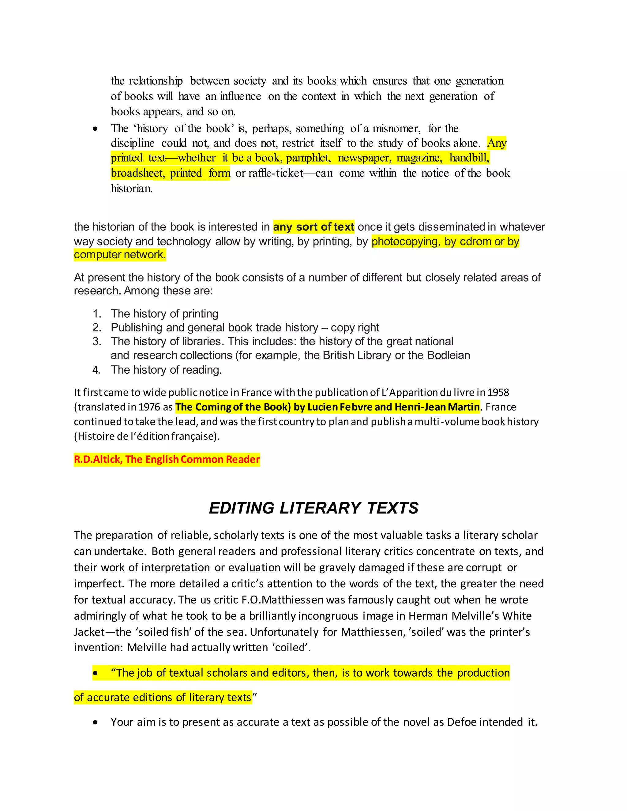 the relationship between society and its books which ensures that one generation
of books will have an influence on the context in which the next generation of
books appears, and so on.
 The ‘history of the book’ is, perhaps, something of a misnomer, for the
discipline could not, and does not, restrict itself to the study of books alone. Any
printed text—whether it be a book, pamphlet, newspaper, magazine, handbill,
broadsheet, printed form or raffle-ticket—can come within the notice of the book
historian.
the historian of the book is interested in any sort of text once it gets disseminated in whatever
way society and technology allow by writing, by printing, by photocopying, by cdrom or by
computer network.
At present the history of the book consists of a number of different but closely related areas of
research. Among these are:
1. The history of printing
2. Publishing and general book trade history – copy right
3. The history of libraries. This includes: the history of the great national
and research collections (for example, the British Library or the Bodleian
4. The history of reading.
It firstcame to wide publicnotice inFrance withthe publicationof L’Apparitiondulivre in1958
(translatedin1976 as The Comingof the Book) by LucienFebvre and Henri-JeanMartin. France
continuedtotake the lead,andwas the firstcountryto planand publishamulti-volume bookhistory
(Histoire de l’éditionfrançaise).
R.D.Altick, The EnglishCommon Reader
EDITING LITERARY TEXTS
The preparation of reliable, scholarly texts is one of the most valuable tasks a literary scholar
can undertake. Both general readers and professional literary critics concentrate on texts, and
their work of interpretation or evaluation will be gravely damaged if these are corrupt or
imperfect. The more detailed a critic’s attention to the words of the text, the greater the need
for textual accuracy. The us critic F.O.Matthiessen was famously caught out when he wrote
admiringly of what he took to be a brilliantly incongruous image in Herman Melville’s White
Jacket—the ‘soiled fish’ of the sea. Unfortunately for Matthiessen, ‘soiled’ was the printer’s
invention: Melville had actually written ‘coiled’.
 “The job of textual scholars and editors, then, is to work towards the production
of accurate editions of literary texts”
 Your aim is to present as accurate a text as possible of the novel as Defoe intended it.
 
