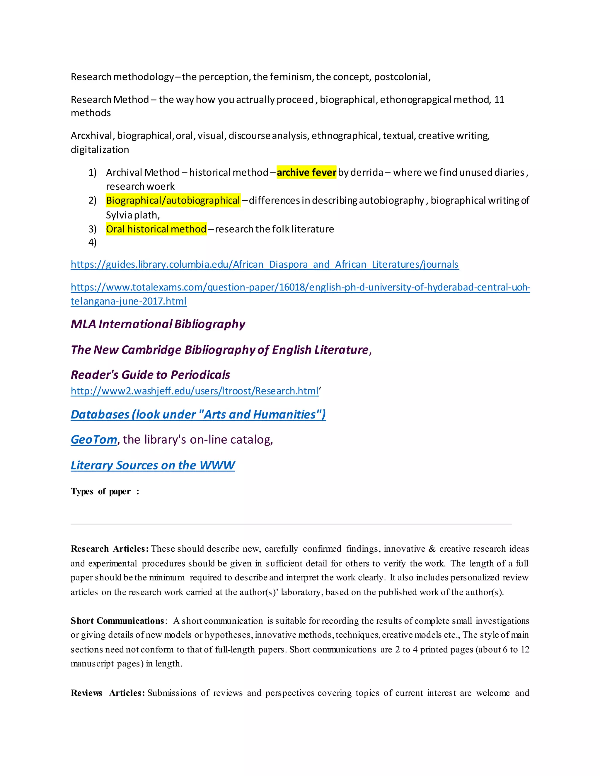 Researchmethodology–the perception,the feminism, the concept, postcolonial,
ResearchMethod – the wayhow youactruallyproceed,biographical,ethonograpgical method, 11
methods
Arcxhival,biographical,oral,visual,discourseanalysis,ethnographical,textual,creative writing,
digitalization
1) Archival Method – historical method–archive feverbyderrida– where we findunuseddiaries,
researchwoerk
2) Biographical/autobiographical –differencesindescribingautobiography, biographical writingof
Sylviaplath,
3) Oral historical method –researchthe folkliterature
4)
https://guides.library.columbia.edu/African_Diaspora_and_African_Literatures/journals
https://www.totalexams.com/question-paper/16018/english-ph-d-university-of-hyderabad-central-uoh-
telangana-june-2017.html
MLA InternationalBibliography
The New Cambridge Bibliographyof English Literature,
Reader's Guide to Periodicals
http://www2.washjeff.edu/users/ltroost/Research.html’
Databases (look under "Arts and Humanities")
GeoTom, the library's on-line catalog,
Literary Sources on the WWW
Types of paper :
Research Articles: These should describe new, carefully confirmed findings, innovative & creative research ideas
and experimental procedures should be given in sufficient detail for others to verify the work. The length of a full
paper should be the minimum required to describe and interpret the work clearly. It also includes personalized review
articles on the research work carried at the author(s)’ laboratory, based on the published work of the author(s).
Short Communications: A short communication is suitable for recording the results of complete small investigations
or giving details of new models or hypotheses, innovative methods,techniques,creative models etc., The style of main
sections need not conform to that of full-length papers. Short communications are 2 to 4 printed pages (about 6 to 12
manuscript pages) in length.
Reviews Articles: Submissions of reviews and perspectives covering topics of current interest are welcome and
 