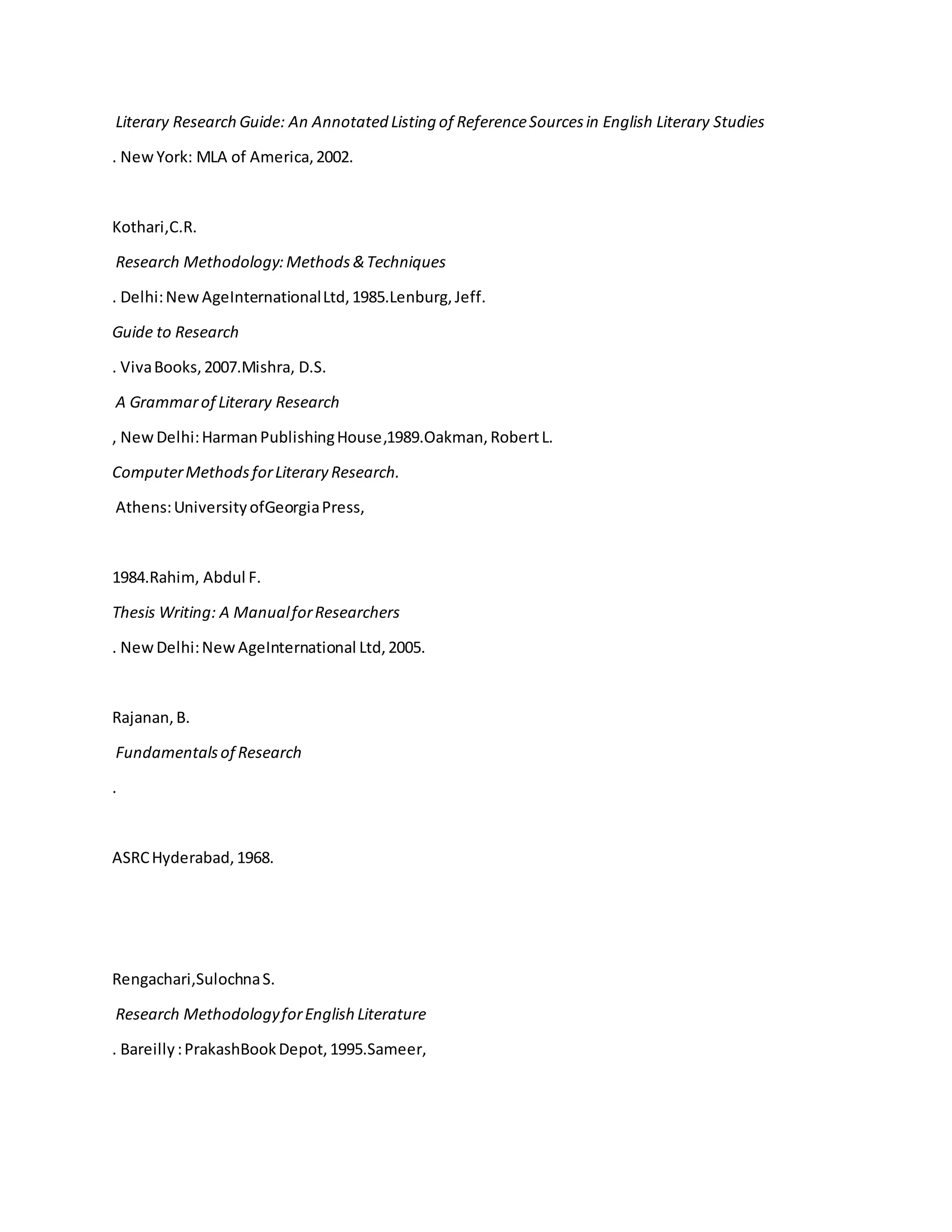 Literary Research Guide: An Annotated Listing of ReferenceSourcesin English Literary Studies
. NewYork: MLA of America,2002.
Kothari,C.R.
Research Methodology:Methods &Techniques
. Delhi:NewAgeInternationalLtd,1985.Lenburg,Jeff.
Guide to Research
. VivaBooks,2007.Mishra, D.S.
A Grammarof Literary Research
, NewDelhi:HarmanPublishingHouse,1989.Oakman,RobertL.
ComputerMethodsforLiterary Research.
Athens:UniversityofGeorgiaPress,
1984.Rahim, Abdul F.
Thesis Writing: A ManualforResearchers
. NewDelhi:NewAgeInternational Ltd,2005.
Rajanan,B.
Fundamentalsof Research
.
ASRCHyderabad,1968.
Rengachari,SulochnaS.
Research MethodologyforEnglish Literature
. Bareilly:PrakashBookDepot,1995.Sameer,
 