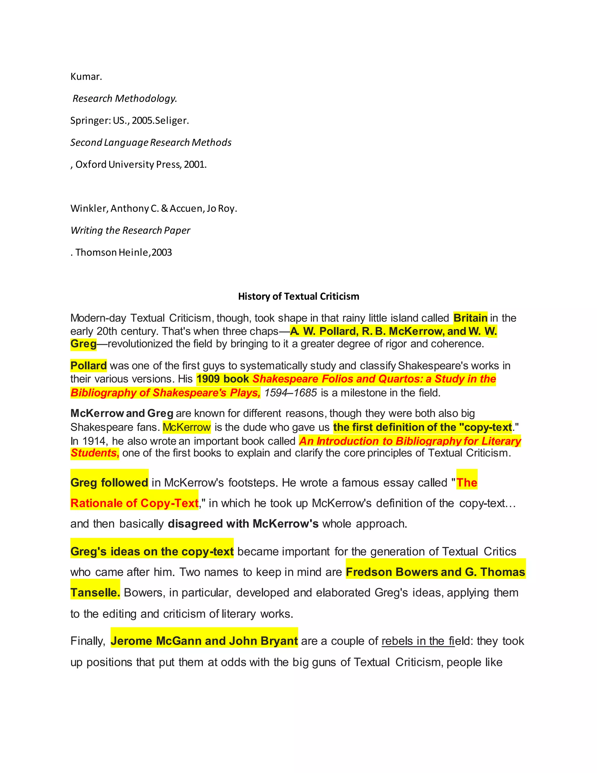 Kumar.
Research Methodology.
Springer:US.,2005.Seliger.
Second LanguageResearch Methods
, OxfordUniversity Press,2001.
Winkler,AnthonyC.&Accuen,JoRoy.
Writing the Research Paper
. ThomsonHeinle,2003
History of Textual Criticism
Modern-day Textual Criticism, though, took shape in that rainy little island called Britain in the
early 20th century. That's when three chaps—A. W. Pollard, R. B. McKerrow, and W. W.
Greg—revolutionized the field by bringing to it a greater degree of rigor and coherence.
Pollard was one of the first guys to systematically study and classify Shakespeare's works in
their various versions. His 1909 book Shakespeare Folios and Quartos: a Study in the
Bibliography of Shakespeare's Plays, 1594–1685 is a milestone in the field.
McKerrow and Greg are known for different reasons, though they were both also big
Shakespeare fans. McKerrow is the dude who gave us the first definition of the "copy-text."
In 1914, he also wrote an important book called An Introduction to Bibliography for Literary
Students, one of the first books to explain and clarify the core principles of Textual Criticism.
Greg followed in McKerrow's footsteps. He wrote a famous essay called "The
Rationale of Copy-Text," in which he took up McKerrow's definition of the copy-text…
and then basically disagreed with McKerrow's whole approach.
Greg's ideas on the copy-text became important for the generation of Textual Critics
who came after him. Two names to keep in mind are Fredson Bowers and G. Thomas
Tanselle. Bowers, in particular, developed and elaborated Greg's ideas, applying them
to the editing and criticism of literary works.
Finally, Jerome McGann and John Bryant are a couple of rebels in the field: they took
up positions that put them at odds with the big guns of Textual Criticism, people like
 