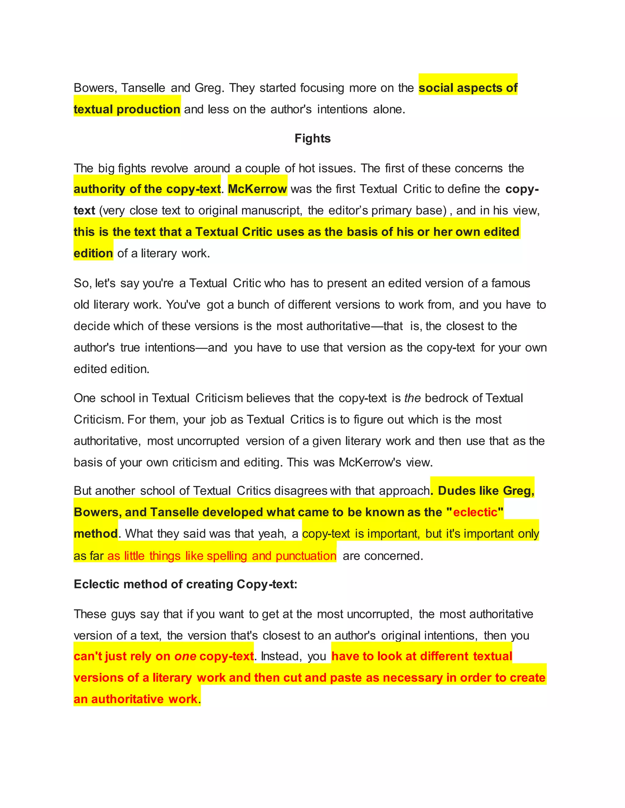 Bowers, Tanselle and Greg. They started focusing more on the social aspects of
textual production and less on the author's intentions alone.
Fights
The big fights revolve around a couple of hot issues. The first of these concerns the
authority of the copy-text. McKerrow was the first Textual Critic to define the copy-
text (very close text to original manuscript, the editor’s primary base) , and in his view,
this is the text that a Textual Critic uses as the basis of his or her own edited
edition of a literary work.
So, let's say you're a Textual Critic who has to present an edited version of a famous
old literary work. You've got a bunch of different versions to work from, and you have to
decide which of these versions is the most authoritative—that is, the closest to the
author's true intentions—and you have to use that version as the copy-text for your own
edited edition.
One school in Textual Criticism believes that the copy-text is the bedrock of Textual
Criticism. For them, your job as Textual Critics is to figure out which is the most
authoritative, most uncorrupted version of a given literary work and then use that as the
basis of your own criticism and editing. This was McKerrow's view.
But another school of Textual Critics disagrees with that approach. Dudes like Greg,
Bowers, and Tanselle developed what came to be known as the "eclectic"
method. What they said was that yeah, a copy-text is important, but it's important only
as far as little things like spelling and punctuation are concerned.
Eclectic method of creating Copy-text:
These guys say that if you want to get at the most uncorrupted, the most authoritative
version of a text, the version that's closest to an author's original intentions, then you
can't just rely on one copy-text. Instead, you have to look at different textual
versions of a literary work and then cut and paste as necessary in order to create
an authoritative work.
 