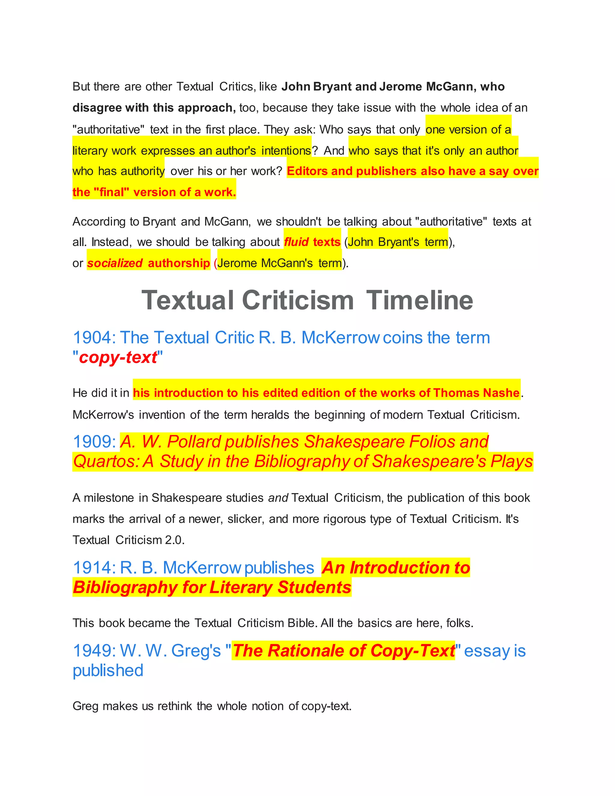 But there are other Textual Critics, like John Bryant and Jerome McGann, who
disagree with this approach, too, because they take issue with the whole idea of an
"authoritative" text in the first place. They ask: Who says that only one version of a
literary work expresses an author's intentions? And who says that it's only an author
who has authority over his or her work? Editors and publishers also have a say over
the "final" version of a work.
According to Bryant and McGann, we shouldn't be talking about "authoritative" texts at
all. Instead, we should be talking about fluid texts (John Bryant's term),
or socialized authorship (Jerome McGann's term).
Textual Criticism Timeline
1904: The Textual Critic R. B. McKerrowcoins the term
"copy-text"
He did it in his introduction to his edited edition of the works of Thomas Nashe.
McKerrow's invention of the term heralds the beginning of modern Textual Criticism.
1909: A. W. Pollard publishes Shakespeare Folios and
Quartos: A Study in the Bibliography of Shakespeare's Plays
A milestone in Shakespeare studies and Textual Criticism, the publication of this book
marks the arrival of a newer, slicker, and more rigorous type of Textual Criticism. It's
Textual Criticism 2.0.
1914: R. B. McKerrowpublishes An Introduction to
Bibliography for Literary Students
This book became the Textual Criticism Bible. All the basics are here, folks.
1949: W. W. Greg's "The Rationale of Copy-Text" essay is
published
Greg makes us rethink the whole notion of copy-text.
 