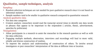 Qualitative, sample techniques, analysis
Sampling:
• Random selection techniques are not needed for pure qualitative research since it is not based on
inferential statistics
• Sample numbers tend to be smaller in qualitative research compared to quantitative research
Analysis qualitative data
• Put data into categories
• Content analysis: researchers would read the transcript several times to identify raw data words
or phrases that appear to be important to the respondent ( articles, theses, advertisement,
speeches by politicians)
Triangulation:
• Allow participants in a research to assist the researcher in the research question as well as with
the data collection.
• Engaging multiple methods, observation, interviews and recordings will lead to more valid,
reliable and diverse construction of realities.
• To improve the analysis and understanding of construction of others. To involve several
investigators or peer researchers’ interpretation of the data at different time or location.
 
