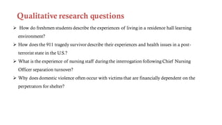 Qualitative research questions
 How do freshmen students describe the experiences of living in a residence hall learning
environment?
 How does the 911 tragedy survivor describe their experiences and health issues in a post-
terrorist state in the U.S.?
 What is the experience of nursing staff during the interrogation following Chief Nursing
Officer separation turnover?
 Why does domestic violence often occur with victims that are financially dependent on the
perpetrators for shelter?
 