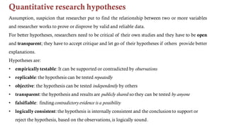 Quantitative research hypotheses
Assumption, suspicion that researcher put to find the relationship between two or more variables
and researcher works to prove or disprove by valid and reliable data.
For better hypotheses, researchers need to be critical of their own studies and they have to be open
and transparent; they have to accept critique and let go of their hypotheses if others provide better
explanations.
Hypotheses are:
• empirically testable: It can be supported or contradicted by observations
• replicable: the hypothesis can be tested repeatedly
• objective: the hypothesis can be tested independently by others
• transparent: the hypothesis and results are publicly shared so they can be tested by anyone
• falsifiable: finding contradictory evidence is a possibility
• logically consistent: the hypothesis is internally consistent and the conclusion to support or
reject the hypothesis, based on the observations, is logically sound.
 