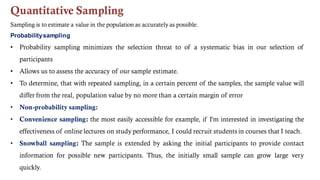 Quantitative Sampling
Sampling is to estimate a value in the population as accurately as possible.
Probabilitysampling
• Probability sampling minimizes the selection threat to of a systematic bias in our selection of
participants
• Allows us to assess the accuracy of our sample estimate.
• To determine, that with repeated sampling, in a certain percent of the samples, the sample value will
differ from the real, population value by no more than a certain margin of error
• Non-probability sampling:
• Convenience sampling: the most easily accessible for example, if I'm interested in investigating the
effectiveness of online lectures on study performance, I could recruit students in courses that I teach.
• Snowball sampling: The sample is extended by asking the initial participants to provide contact
information for possible new participants. Thus, the initially small sample can grow large very
quickly.
 